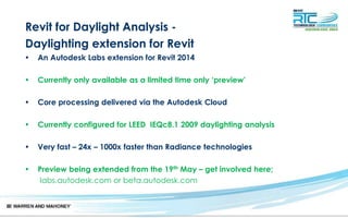Revit for Daylight Analysis -
Daylighting extension for Revit
• An Autodesk Labs extension for Revit 2014
• Currently only available as a limited time only ‘preview’
• Core processing delivered via the Autodesk Cloud
• Currently configured for LEED IEQc8.1 2009 daylighting analysis
• Very fast – 24x – 1000x faster than Radiance technologies
• Preview being extended from the 19th May – get involved here;
labs.autodesk.com or beta.autodesk.com
 