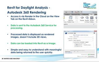 Revit for Daylight Analysis -
Autodesk 360 Rendering
• Access is via Render in the Cloud on the View
Tab on the Revit ribbon.
• Data is sent to the Autodesk 360 Service for
processing.
• Processed data is displayed as rendered
images, doesn’t include 2D views.
• Data can be loaded into Revit as a image.
• Simple and easy to understand with meaningful
data being returned to the user quickly.
 