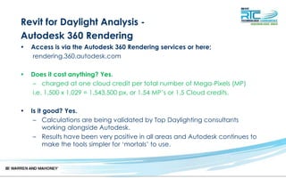 Revit for Daylight Analysis -
Autodesk 360 Rendering
• Access is via the Autodesk 360 Rendering services or here;
rendering.360.autodesk.com
• Does it cost anything? Yes.
– charged at one cloud credit per total number of Mega-Pixels (MP)
i.e. 1,500 x 1,029 = 1,543,500 px, or 1.54 MP’s or 1.5 Cloud credits.
• Is it good? Yes.
– Calculations are being validated by Top Daylighting consultants
working alongside Autodesk.
– Results have been very positive in all areas and Autodesk continues to
make the tools simpler for ‘mortals’ to use.
 