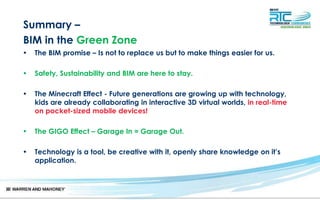 Summary –
BIM in the Green Zone
• The BIM promise – Is not to replace us but to make things easier for us.
• Safety, Sustainability and BIM are here to stay.
• The Minecraft Effect - Future generations are growing up with technology,
kids are already collaborating in interactive 3D virtual worlds, in real-time
on pocket-sized mobile devices!
• The GIGO Effect – Garage In = Garage Out.
• Technology is a tool, be creative with it, openly share knowledge on it’s
application.
 