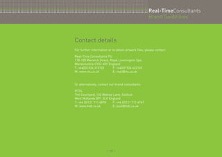 :: 10 :: 
Real-TimeConsultants 
Brand Guidelines 
Contact details 
For further information or to obtain artwork files, please contact: 
Real-Time Consultants Plc 
118-120 Warwick Street, Royal Leamington Spa, 
Warwickshire CV32 4QY England 
T: +44(0)1926 313133 F: +44(0)1926 422165 
W: www.rtc.co.uk E: mail@rtc.co.uk 
Or alternatively, contact our brand consultants: 
HTDL 
The Courtyard, 132 Widney Lane, Solihull 
West Midlands B91 3LH England 
T: +44 (0)121 711 4878 F: +44 (0)121 711 4767 
W: www.htdl.co.uk E: post@htdl.co.uk 
