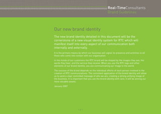 Our new brand identity 
Real-TimeConsultants 
Brand Guidelines 
The new brand identity detailed in this document will be the 
cornerstone of a new visual identity system for RTC which will 
manifest itself into every aspect of our communication both 
internally and externally. 
It is the primary means by which our business will signal its presence and activities to all 
those who come into contact with our organisation. 
In the minds of our customers the RTC brand will be shaped by the images they see, the 
words they hear, and the service they receive. When you use the RTC logo and other 
elements of our brand identity, you are communicating our image to the world. 
The success of the brand depends on the individual efforts of each person involved in the 
creation of RTC communications. The consistent application of the brand identity will allow 
us to send a clear controlled message of who we are, creating a strong unifying image of 
the business. It is important that you use the brand identity with care; it will be among our 
most valuable assets. 
January 2007 
:: 2 :: 
 