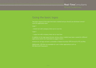 Real-TimeConsultants 
Brand Guidelines 
Using the basic logos 
Two basic layouts of the logo have been created and you should use whichever version 
suits the application best: 
Logo 1 
:: Small icon with company name set on one line 
Logo 2 
:: Large icon with company name set on two lines 
In addition to the logo layout format, various colour models have been created for different 
applications which are illustrated on pages 5 and 6. 
Artwork for all logo variants is available in Adobe Illustrator EPS format for PC and Mac. 
Additionally, JPG files are available for use in other applications such as 
MS Word and Powerpoint. 
:: 4 :: 
 
