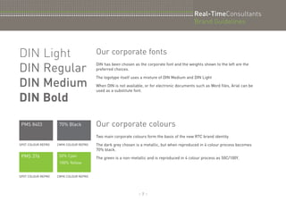 :: 7 :: 
DIN Light 
DIN Regular 
DIN Medium 
DIN Bold 
PMS 8403 70% Black 
SPOT COLOUR REPRO CMYK COLOUR REPRO 
PMS 376 50% Cyan 
100% Yellow 
SPOT COLOUR REPRO CMYK COLOUR REPRO 
Real-TimeConsultants 
Brand Guidelines 
Our corporate fonts 
DIN has been chosen as the corporate font and the weights shown to the left are the 
preferred choices. 
The logotype itself uses a mixture of DIN Medium and DIN Light 
When DIN is not available, or for electronic documents such as Word files, Arial can be 
used as a substitute font. 
Our corporate colours 
Two main corporate colours form the basis of the new RTC brand identity. 
The dark grey chosen is a metallic, but when reproduced in 4 colour process becomes 
70% black. 
The green is a non-metallic and is reproduced in 4 colour process as 50C/100Y. 
 