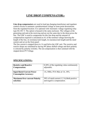 LINE DROP COMPENSATOR:-
Line drop compensators are used in load tap changing transformer and regulator
control circuits to maintain a predetermined voltage at some point downstream
from the regulated location. It is optional with Automatic voltage regulating relay
type EE-301 T. The option is housed in the same enclosure. The voltages at the
generating end and at the receiving end are not the same due to the drop across the
line. The LDC is used to compensate for this line drop and the amount of
compensation required is calculated as a% of the nominal voltage knowing the
length of the line, its resistance/unit length, its reactance/unit length and the rated
current and set on the front panel.
The line current is stepped down to 1A and fed to the LDC unit. The resistive and
reactive drops are simulated by having 90º phase shifted voltage and their polarity
is selected by polarity switches. The net compensation is then summed with the
stepped down PT Voltage.
SPECIFICATIONS:-
Resistive and Reactive
Compensation:
0-20% of the regulating value continuously
adjustable.
Input Rated Current Power
Consumption Accuracy:
1A, 50Hz, 5VA Max at 1A, 10%.
Maximum Over current Polarity
selection:
50% of rated current (1.5 A).Both positive
and negative compensation.
 