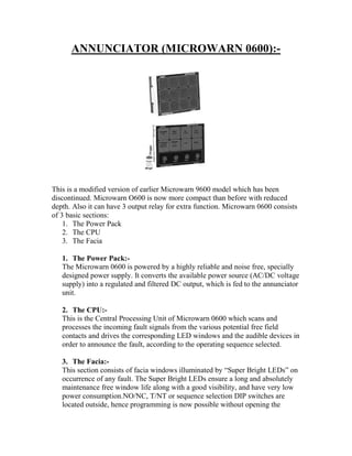 ANNUNCIATOR (MICROWARN 0600):-
This is a modified version of earlier Microwarn 9600 model which has been
discontinued. Microwarn O600 is now more compact than before with reduced
depth. Also it can have 3 output relay for extra function. Microwarn 0600 consists
of 3 basic sections:
1. The Power Pack
2. The CPU
3. The Facia
1. The Power Pack:-
The Microwarn 0600 is powered by a highly reliable and noise free, specially
designed power supply. It converts the available power source (AC/DC voltage
supply) into a regulated and filtered DC output, which is fed to the annunciator
unit.
2. The CPU:-
This is the Central Processing Unit of Microwarn 0600 which scans and
processes the incoming fault signals from the various potential free field
contacts and drives the corresponding LED windows and the audible devices in
order to announce the fault, according to the operating sequence selected.
3. The Facia:-
This section consists of facia windows illuminated by “Super Bright LEDs” on
occurrence of any fault. The Super Bright LEDs ensure a long and absolutely
maintenance free window life along with a good visibility, and have very low
power consumption.NO/NC, T/NT or sequence selection DIP switches are
located outside, hence programming is now possible without opening the
 