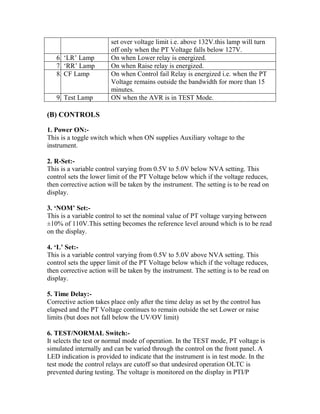 set over voltage limit i.e. above 132V.this lamp will turn
off only when the PT Voltage falls below 127V.
6. ‘LR’ Lamp On when Lower relay is energized.
7. ‘RR’ Lamp On when Raise relay is energized.
8. CF Lamp On when Control fail Relay is energized i.e. when the PT
Voltage remains outside the bandwidth for more than 15
minutes.
9. Test Lamp ON when the AVR is in TEST Mode.
(B) CONTROLS
1. Power ON:-
This is a toggle switch which when ON supplies Auxiliary voltage to the
instrument.
2. R-Set:-
This is a variable control varying from 0.5V to 5.0V below NVA setting. This
control sets the lower limit of the PT Voltage below which if the voltage reduces,
then corrective action will be taken by the instrument. The setting is to be read on
display.
3. ‘NOM’ Set:-
This is a variable control to set the nominal value of PT voltage varying between
±10% of 110V.This setting becomes the reference level around which is to be read
on the display.
4. ‘L’ Set:-
This is a variable control varying from 0.5V to 5.0V above NVA setting. This
control sets the upper limit of the PT Voltage below which if the voltage reduces,
then corrective action will be taken by the instrument. The setting is to be read on
display.
5. Time Delay:-
Corrective action takes place only after the time delay as set by the control has
elapsed and the PT Voltage continues to remain outside the set Lower or raise
limits (but does not fall below the UV/OV limit)
6. TEST/NORMAL Switch:-
It selects the test or normal mode of operation. In the TEST mode, PT voltage is
simulated internally and can be varied through the control on the front panel. A
LED indication is provided to indicate that the instrument is in test mode. In the
test mode the control relays are cutoff so that undesired operation OLTC is
prevented during testing. The voltage is monitored on the display in PTI/P
 