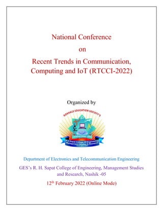 National Conference
on
Recent Trends in Communication,
Computing and IoT (RTCCI-2022)
Organized by
Department of Electronics and Telecommunication Engineering
GES’s R. H. Sapat College of Engineering, Management Studies
and Research, Nashik -05
12th
February 2022 (Online Mode)
 