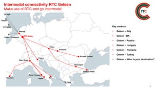 2
Intermodal connectivity RTC Geleen
Make use of RTC and go intermodal.
Istanbul / Halkali
Stara Zagora
Bucarest / Ploiesti
Vienna
Budapest
Milan / Busto
Key markets
> Geleen – Italy
> Geleen - UK
> Geleen – Austria
> Geleen – Hungary
> Geleen – Rumania
> Geleen – Turkey
> Geleen – What is your destination?
Barcelona Bari
Rome / Pomezia
Padova
RTC Geleen
Moerdijk
Naples
Patras
Teesport
London / Thamesport
Immingham
Blyth
 