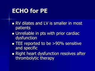 ECHO for PE
 RV dilates and LV is smaller in most
patients
 Unreliable in pts with prior cardiac
dysfunction
 TEE reported to be >90% sensitive
and specific
 Right heart dysfunction resolves after
thrombolytic therapy
 