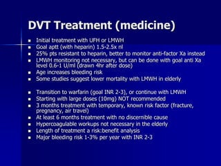DVT Treatment (medicine)
 Initial treatment with UFH or LMWH
 Goal aptt (with heparin) 1.5-2.5x nl
 25% pts resistant to heparin, better to monitor anti-factor Xa instead
 LMWH monitoring not necessary, but can be done with goal anti Xa
level 0.6-1 U/ml (drawn 4hr after dose)
 Age increases bleeding risk
 Some studies suggest lower mortality with LMWH in elderly
 Transition to warfarin (goal INR 2-3), or continue with LMWH
 Starting with large doses (10mg) NOT recommended
 3 months treatment with temporary, known risk factor (fracture,
pregnancy, air travel)
 At least 6 months treatment with no discernible cause
 Hypercoagulable workups not necessary in the elderly
 Length of treatment a risk:benefit analysis
 Major bleeding risk 1-3% per year with INR 2-3
 