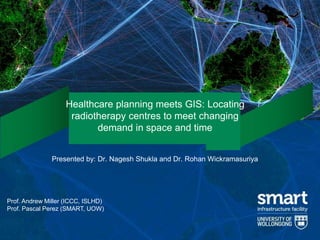 1
Healthcare planning meets GIS: Locating
radiotherapy centres to meet changing
demand in space and time
Presented by: Dr. Nagesh Shukla and Dr. Rohan Wickramasuriya
Prof. Andrew Miller (ICCC, ISLHD)
Prof. Pascal Perez (SMART, UOW)
 