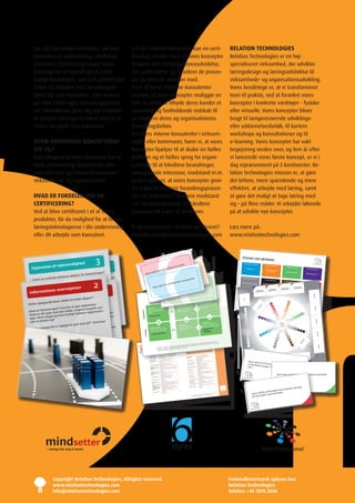 nyt sæt dynamiske værktøjer, der kan                                                                   For den enkelte konsulent, kan en certi-                                                                                                                                                                                                                                                                                                            RELATION TECHNOLOGIES
              anvendes til undervisning, udviklings-                                                                 ficering i et eller flere af vores koncepter                                                                                                                                                                                                                                                                                                        Relation Technologies er en høj-
              processer, coaching og meget mere.                                                                     fungere som en kompetenceudvidelse,                                                                                                                                                                                                                                                                                                                 specialiseret virksomhed, der udvikler
              Værktøjerne er baseret på et solidt                                                                    der understøtter og forankrer de proces-                                                                                                                                                                                                                                                                                                            læringsdesign og læringsarkitektur til
              fagligt fundament, som kan udvikle den                                                                 ser du allerede arbejder med.                                                                                                                                                                                                                                                                                                                       virksomheds– og organisationsudvikling.
              måde du arbejder med forandringsle-                                                                    Flere af vores eksterne konsulenter                                                                                                                                                                                                                                                                                                                 Vores kendetegn er, at vi transformerer
              delse på, som konsulent, som undervi-                                                                  oplever, at vores koncepter muliggør en                                                                                                                                                                                                                                                                                                             teori til praksis, ved at forankre vores
              ser eller i dine egne forandringsproces-                                                               helt ny måde at tilbyde deres kunder et                                                                                                                                                                                                                                                                                                             koncepter i konkrete værktøjer - fysiske
              ser. Værktøjerne giver dig nye metoder                                                                 innovativt og fastholdende redskab til                                                                                                                                                                                                                                                                                                              eller virtuelle. Vores koncepter bliver
              at arbejde med og kan være med til at                                                                  at håndtere deres og organisationens                                                                                                                                                                                                                                                                                                                brugt til længerevarende udviklings–
              styrke din profil som konsulent.                                                                       forandringsbehov.                                                                                                                                                                                                                                                                                                                                   eller uddannelsesforløb, til kortere
                                                                                                                     Fra vores interne konsulenter i virksom-                                                                                                                                                                                                                                                                                                            workshops og konsultationer og til
               HVEM HENVENDER KONCEPTERNE                                                                            heder eller kommuner, hører vi, at vores                                                                                                                                                                                                                                                                                                            e-learning. Vores koncepter har vakt
               SIG TIL?                                                                                              koncepter hjælper til at skabe en fælles                                                                                                                                                                                                                                                                                                            begejstring verden over, og fem år efter
              Som aftagere af vores koncepter har vi                                                                 platform og et fælles sprog for organi-                                                                                                                                                                                                                                                                                                             vi lancerede vores første koncept, er vi i
              både selvstændige konsulenter, kon-                                                                    sationen til at håndtere forandringer,                                                                                                                                                                                                                                                                                                              dag repræsenteret på 5 kontinenter. Re-
              sulentfirmaer og interne konsulenter i                                                                 divergerende interesser, modstand m.m.                                                                                                                                                                                                                                                                                                              lation Technologies mission er, at gøre
              virksomheder og organisationer.                                                                        Ledere oplever, at vores koncepter giver                                                                                                                                                                                                                                                                                                            det lettere, mere spændende og mere
                                                                                                                     en måde at facilitere forandringsproces-                                                                                                                                                                                                                                                                                                            effektivt, at arbejde med læring, samt
               HVAD ER FORDELEN VED EN                                                                               ser i et lederteam, håndtere modstand                                                                                                                                                                                                                                                                                                               at gøre det muligt at tage læring med
               CERTIFICERING?                                                                                        i et medarbejderteam og håndtere                                                                                                                                                                                                                                                                                                                    sig – på flere måder. Vi arbejder løbende
              Ved at blive certificeret i et af vores                                                                processer på tværs af strukturer.                                                                                                                                                                                                                                                                                                                   på at udvikle nye koncepter.
                                                                                                                                                                  stil
                                                                                                                                          ke meredelses
              produkter, får du mulighed for at bruge
                                                                                                                                           Læs le på:
                                                                                                                                    kratis www.relationtechnologies.com
                                                                                                                            Den demo
              læringsteknologierne i din undervisning                                                                Er du interesseret i at blive certificeret?
              eller dit arbejde som konsulent.                                                                       Kontakt: info@relationtechnologies.com
                                                                                                                                                                                                                                                                                                                                                                                                                                                                                                                                                              stil
                                                                                                                                                                                                                                                                                                                                                                                                                                                                                                                                                  Demokratisk
                                                                                                                                                                                                                                                                                                                                                                                                                                                                                              Visionær stil                                            Øge:
                                                                                                                                                                                                                                                                                                                                                                                                                                                                                                  Øge:                                                Ansvar
                                                                                                                                                                                                                                                                                  k klima
                                                                                                                                                                                                                                                                                                           *
                                                                                                                                                                                                                                                                                                                                                                                                                                                                                                                                                                ing
                                                                                                                                                             ganisatoris
                                                                                                                                                                                                                                                                                                                                                                                                                                                                                                 Retning                                          Team-orienter

                                                                                                                            Korre               lation til or                                                                                                                                                                                                                                               +60
                                                                                                                                                                                                                                                                                                                                                                                                                                                                                                  Helhed


                                                                                                                                                                                                                                                                                                                                                                                                                                                                                                                                                                                                                          stil
                                                                                                                                                                                                                                                                                                                                                                                                              +60                                                                                                                                                                                              Coachende



                                                                              3
                                                                                                                            Fleksibilitet
                                                                                                                                                                                           -60
                                                                                                                                                                                                                                                                                                                                                                                                                                                                                  Stilen i en Demokratisk stil
                                                                                                                                                                                                                                                                                                                                                                                                                                                                                              Sætning
                                                                                                                                                                                                                                                                                                                                                                                                                                                                                                                                                                                                                   Øge:
                                                                                                                                                                                                                                                                                                                                                                                                                +60                                                               Autoritær
                                                                                                                                                                                                                                                                                                                                                                                                                                                                                             stil:                                                                                                              Kompetencer
                                                                                                                                                                                             -60                                                                                                                                                                                                                                                                                                        ing                                                                                                      Potentiale
                                 dighed
                                                                                            3
                                                                                                                                                              d                                                                                                                                                                                                                                                                                                                       Øge:                                   Involver
                                                                                                                              Ansvarlighe

                       af nødven
                                                                                                                                                                                                                                                                                                                                                                                                                                                                                     Kontrol ættenDe Stil
                                                                                                                                                                                                                                                                                                                                                                                                                                                                                     Den RammeS
                                                                                                                                                                                                                                                                                                                                                                                                                                                                                                                             Engagement
                                                                                                                                                                                                                                                                                  egne
             Oplevelse
                                                                                                                                                                                                                                                                                                                                                                                                                  +60
                                                                                                                                                                                                                                                             mine                                                                                                                                                                                                                      Magt                                              Den tilknyt
                                                                                                                                                                                               -60                                                                                                                                                                                                                                                                                                                                                                   tenDe Stil
                                                                                                                                Standarder                              e
                                         dighed                                                                                                                 uniker
                                                                                                                                                                                                                                                                                                                                                                                                                                                                                                                                                                                                                                          Den inDDRagenDe
                                                                                                                                                                                                                                                                                                                                                                                                                                                                                                                                                                                                                                                                                         Stil



                            af nødven
                                                                                                                                                                                                                                                                                                                                                                                                                                                                                          ”Formålet er …”
                                                                                                                                                          komm
                                                                                                                                                                                                                                                                                                                                                                                                                                                                                                                                                                                                                                                                                                                                      Den RåDgivenDe
                                                                                                                                                                                                                                                                                                                                                                                                                     +60                                                                                                                ”Jeg vil gerne lære                                                                                                                                                                                                    Stil

                                                                                                                                                   til at -60       eer
                  Oplevelse
                                                                                                                                                                                                                                                                                                                                                                                                                                                                                                                                          dig at kende”
                                                                                                                                  Belønninger d               re id
                                                      en?                                                                               er go
                                                                                                                                                                                                                                                                                                                                                                                                                                                                                                                                                                                                                                          ”Hvad synes du?”

                                            forandring                                                                               Jeg                sionæ                                                                                                                                                      hips                                                                                                                                                                                                                   de stil                                                                                                                                                                              ”mit råd til dig

                                aktører for                                                                                                      res vi -60
                                                                                                                                                                                                                                                                                                                                                                                                                                                                                                                                                                                                                                                                                                                                                             er …”
                                                                                                                                                                                                       s                                                                                                                                                                                                               +60                                                                                                Temposætten
                                        sterne                                                                                             r and                                                 tion 5
                                                               en er nød-
                                                                                                                                                                                                                                                                                                                                                                                                                                                                                                             stil                    Øge:
                          centrale ek                                                             ?                                   elle
                                                                                                                                    Klarhed                                                 rela                                                                                                                                                                                                                                                                                               Tilknyttende
                                                 forandring rer for forandringen                                                                                                        dly                                                                                                                                                                                                                                                                                                                                     Ambitioner
                                                                                                                                                                                                          r
        • Hvem er
                                                                                                                                                                                                                                                                                                                                                                                                                                                                                                        Øge:
                                                                                                                                                                                                  gslinie
                                                                                                                                                                                                                                                                                                                                                                                                                                                                                   Den tempoSættenD
                                                                                                                                                                                  frien
                                  forklare, at
                                                                                                                                                                                                                                                                                                                                                                                                                         +60                                                                        e Stil

                                                                                                                                                                                          retnin
                                                                                                                                                                -60                                                                                                                                                                                                                                                                                                                                           ed Den UDviklenDe Stil
                                                            aktø                                                                                                              ing                                                                                                                                                                                                                                                                                                               Mangfoldigh                       Standard Den
                 ordan vil de centrale eksterne
                                                                            2
                                                                                                                                         Engagement                      uild       klare
                                                                          en er er d-
                                                                                    nø
                                                                                                                                                                                                                                                                                                                                                                                                                                                                                                                                                  pRoblemløSenD

                                                                                                                                                                    on budstikke                                                                                                                                                                                                                                                                                                                      Nærhed                                                    e Stil
         • Hv                                              forandring en
                                                                                                                                                                                                                      4                                                                                                                                                                                                                                                           ”nu skal   der ske noget”
                                                       at at forandring
                                                                                                                                                                                                                                                                                                                                                                                                                                                                                                                                                                                                                                                                                                                               Den inSpiReRenDe
                                                                                                                                                                                                                                                                                                                                                                                                                                                                                                                                  ”Du kan mere,
                    • Hvem er
                                                                                                                                                                us at                                                                                                                                                                                                                                                                                                                                                                           end du er                                                                                                                                                                                                    Stil

                                                                                                                                                         Iing c
                                                                                                                                                                 -60
                                                   re, ,                                                                                     let indvirkn fo d til
             vendig?                vil de forkla ne
                                                                                                                                                                                                                                                                                                                                                                                                                                                                                                                                       bevidst om”
                                            aktører                                                                                                                                                         e part in
                                                                                                                                                            go
                     • Hvordandet for ejelser
                                                                                          2
                                                                                                                                         Sam                                                                                                                                                                                                                                                                                                                                                                                                                                                                                              ”Det klarer jeg”
                                                                                                                                                   Jeg er                                          must tak
                                                                                                                                                                                                                                                                                                                                                                                                                                                                                                                                                                                                                                                                               INDDRAGENDE




          • Hvor synliions-overv
                                                                                                                                                                                                                                                                                                                                                                                                                                                                                                                                                                                                                                                                                                                         ”nu skal du bare
                             gt er                                                         en er
                                                                                                                                                                                                                                                                                                                                                                                                                                                                                                                                                                                                                                                                             REFLEKSIONSK

                                                                                                                                                                                        rdinates
                                                                                                                                                                                                                                                                                                                                                                                                                                                                                                                                                                                                                  TILKNYTTENDE
                                                                                                                                                                                                                                                                                                                                                                                                                                                                                                                                                                                                                                                                                                                                                        høre”
                                                                         forandring
                                                                                                                                                                                                                                                                                                                                                                                                                                                                                                                                                                                                                                                                                         ORT


                                                                                                                                                                             my subo
                                                                                                                                                                                                                                                                                                                                                                                                                                                                                                                                                                                                                REFLEKSIONSK


                                                                                 nes
                                                                                                                                                                                                               1
                                                                                                                                                                                                                                                                                                                                                                                                                                                                                                                                                   INSPIRERENDE




        Informatndig?nligt tuelt forskrvtørerne, aktø
                                                                                                                                                                                                                                                                                                                                                                                                                                                                                                                                                                                                                            ORT



                                                              lle at rer
                                                                                                                                                                                                         it
                                                                                                                                                                                                                                                                                                                                                                                                                                                                                                            RÅDGIVENDE                           REFLEKSIONSK

                                                                                                                                                                     I think                 for our un
                                                                                                                                                                                                                                                                                                                                                                                                                                                                                                                                                             ORT



             nødvendig sy en er det ve ak me ser  for el ejel m
                         ve ?
                                                                                                                                                                                                                                                                                                                                                                                                                                                                                                         REFLEKSIONSK
                                                                                                                                                                                                                                                                                                                                                                                                                                                                             klaDDe
                                                                                                                                                                                                                                                                                                                                                                                                                                                                                                                                                                          IDEAL SELV
                                                                                                                                                                                                                                                                                                                                                                                                                                                                                                                     ORT

                                                                                                                                                                                the goals           **
                                                                                                                                                                      defining mpetencer
              Hvorfor errmations
                      • Hvor r ev             -o                                                                                                                                                                                                                                                                                                                                                                                                                                                        REAL SELV




                                                                                                                                                                                                                                                                                                                                                                                                                                                                                                                                                                                                                                                                                                                                                5. SEKVENS
                                                                                              nes
                                                                                                                                                                                                                                                                                                                                                                                                                                                                             0%

                              de
                                                                            m aktører                                                                                                                                nde ko
                    Infodvendig?                                                                                                                  Underligge
                                                                                                                                                                                                                                                                                                                                                                                                                                                                                                         25%
                                                                                                                                                                                                                                                                                                                                                                                                petence
           •                                                           ?
                                                                    melle ,                                                                                                                                                                                                                                                                                                                                                                                                                                                                                                            Læringsmål
                                                       ilke ak elrer
                                                                                                                                                                                                                                                                                                                                                                                                                                                                                                                                                                     50%


                                                      elt forsktø rerne
                                                                                                                                                                                                                                                                                                                                                         Social kom
                         nø                                    aktø                                                                                                                                                                                                                                                                                                                                   2                                                                                                     Handlinger                                                                                                                                       75%


                                         sti tie af hv
                                                                                                                                                                                                                                                                                                                                                                                                                                                                                                                                                                                         1–5 år
              oplevelser? lfor ver tenevtlt fortælle
                                                                                                                                                                                                                                                                                                             nce
                                        der lle entu
                                                                                                                                                                                                                                                                                 pete
                                                                                                                                                                                                                                                                                                                                                                                                                                                                                    MÅL




                                                                                                                                                                                                                                                                   Personlig kom                                                                                                                                                                                                                                                              Milepæle
                                                                                                                                                                                                                                                                                                                                                                                                                                                                                                                                                                                                                                                                                                                                  100%
                                                                                                                                                                                                                                                                                                                                                                                                                                                                                                             0–6 mdr.
                                                                                                                                                                                                                                                                                                                                                                                                                                                                                                                                                                                                                                                    HED




                          Hvor blier
                                                                                                                                                                                                                                                                                                                                                                                                                                                                                                                                                                                                                                                             ÅBEN



                       •gsmå kan po
                                                                                                                                                                                                                                                                                                                                                                                                                                                                                                                                                                                                                                               ER ÅBE




                                                                                                                                                                                                                                                                                                                                                                                                                                                                                                                                              6–12 mdr.
                                                                                                                                                                                                                                                                                                                                                                                                                                                                                                                                                             HÅ

                                                                                                                                                                                    petence
       Hvilke spør tegn elser? e er nødvendig?hvilklle aktørerne,    edig? rer?
                                                                                                                                                                                                                                                                                                                                                                     sthed
                                                                                                                                                                                                                                                                                                                                                                                                                                                                                                                                                           B

                                                                                                                                                Faglig kom                                                                                                                                                                                              Social bevid
            • Hvilke                                                   aktø
                                                                                                                                                                                                                                                                                                                                                                                    og
                                                                                                                                                                                                                                                                                                                                                                                                                                                                                                                                                                                                                                           N




                                                                                                                                                                                                                                                                                                                                                                         d omkring
                                                                                                                                                                                                                                                                                                                                                        Opmærksomhe
                          oplev en ikk bli for stilletltnødven
                                                                                                                                                                                                                                                                                                                                                                                                                                                                                                                                                      OP




                               ing må or po er tie af tæ
                                                                                                                                                                                                                                                                                    thed                                                                                            er
                                                                                                                                                                                                                                                                                                                                                                   af andres følels
                                                                                                                                                                                                                                                                                                                                                                                                                                                                                                                                                       TIM




                                                          n for
                                                                                                                                                                                                                                                                                                                                                                                                                                                                                                                           BO




                                                                                                                                                                                                                                                                        Selvbevids
                                                 r
                at forandr ingen?n lkanve tende
                                                                                                                                                                                                                                                                                          d på og                                                       forståelse
                                                                                                                                                                                                                                                                                                                                                                                                                                                                                                                                                           IST
                                                                                                                                                                                                                                                                                                                                                                                                                                                                                                                NU




                                                                                    i                                                                                                                                                                                   Opmærksomhe egne
                                                                 fungerer på
                                                                                                                                                                                                                                                                                                                                                                                                                                                                                                                                                               ISK




                                                                                                                                                                                                                                                                                                                                                                                                                                                                                                                                                                                                                                                                                                                                                      4. SEKVENS
                                                                                                                                                                                                                                                                                                                                                                       r
                                   gs Hv
                                                                                                                                                                                                                                                                                                                                                                                                                                                                                                                  SK




                                                                                                                                                                                                                                                                                                                                                         og handlinge
                  Hvilke dr ør teg
                        •an sp e                                   dig?
                                                                                                                                                                                                                                                                                    af sine
                                                                                                                                                                                                                                                                                                                                                                                                                                                                                                                    OR




                                                                                                                                              Faglig viden
                                                    , er nøneen
                                                                                                                                                                                                                                                                        forståelse
                           Hvilk                ikke tinge dv den andvendig?
                                                                                                                                                                      isfelt
                                                                                                                                                         fag og praks e
                                                                                                                                                                                                                                                                                                                                                                                                                                                                                                                      T




                                                                                                                                                                                                                                                                                                                                                                                                                                                                                                                                                                                                                                 LUK




                                                                                                                                                                                                                                                                                     sine egne
       Hvad er for
                                                                                                                                              Viden om                                                                                                                   følelser og
                                       den måde                                      -
                                                                                                                                                                                                                                                                                                                                                                                                                                                                                                                                                                                                                                KER




                                 me dringen ? Hv behøer r orgnø isatio
                                                                                                                                                              le og lokal
                                                                                                                                                                                                                                                                                                                                                                                                                                                                                                                                                                     UN




                                                                                                                                                                                                                                                                                     ge sider
                                                                                                                            Bevidsthed




                            at forand
                                                                                                                                              samt om globa
                                                                                                                                                                                                                                                                                                                                                                                                                                                                                                                                                                                                                                OP




                                                                                                                                                                                                                                                                         stærke/sva
                                                                                                                                                                                                                                                                                                                                                                                                                                                                                                                                                                      DE




                                                                                                i
                 er der galt andringhurtigtorfor ve gene fungerer på
                                                                                                                                                                                                                                                                                                                                                                                                                                                                                                                                                                                                                                                                                                                      AR




                                                                                                                                                                                                                                                                                                                                                                                                                                                                                                                                                                                                                                                                                                           TA
                                                                                                                                                                                                                                                                                                                                                                                                                                                                                                                                                                        RS




                                                                                                                                                                                                                                                                                                                                                                                                                                                                                                                                                                                                                                                                                                             GE
                                                                                                                                                                                                                                                                                                                                                                                                                                                                                                                                                                                                                                                                                                                    SV
                                                                                                                                                                                                                                                                                                                                                                                                                                                                                                                                                                          ØG




                                                                                                                                                                                                                                                                                                                                                                                                                                                                                                                                                                                                                                                                                                     R ST

                                                                                                                                               forhold
                                             en
                                                                                                                                                                                                                                                                                                                                                                                                                                                                                                                                                                                                                                                                                                         YR




        Hvad
                                                                                                                                                                                                                                                                                                                                                                                                                                                                                                                                                                           EN




                                                                                                                                                                                                                                                                                                                                                                                                                                                                                                                                                                                                                                                                                                                         AN




                                                                                                                                                                                                                                                                                                                                                                                                                                                                                                                                                                                                                                                                                                  ING




                        ad er for hvor d den måde, tin
                                                                                                                                                                                                                                                                                                                                                                                                                                                                                                                                                                             DE




                              get og                                           e: John Kot tio-
                                                                                          ter                                                                                tåelse
                                                                                                                                                                                                                                                                                                                                                                                                                                                                                                              RET




                   Hv me
                                                                                                                                                                                                                                                                                                                                                                                                                                                                                                                                                                                                                                                                                    ME

                                                                                                                                               •  Kulturfors
                                                                                    anisa
                                                                                                                                                                                                                                                                                                                                                                                                                                                                                                                                                                                                                                                                               DV




        dag? Hvor er der galt me
                                                                                                                                                                                                                                                                                                                                                                                                                                                                                                                                                                                                                                                                            IRK




                                                                 behøver org
                                                                                                                                                                                                                                                                                                                                                                                                                                                                                                             NIN




                                                                          Kild
                                                                                                                                                                                                                                                                                                                                                                                                                                                                                                                                                                                                                       LUK




                                                                                                                                                                                                                                                                                                                                                                                                                                                                                                                                                                                                                                                                        ER
                                                                                                                                                                                                                                                                                                                                                                                                                                                                                                                                                                                                                          KER
                                                                                                                                                                                                                                                                                                                                                                                                                                                                                                            G




                                  ?                       rtigt
                                                                                                                                                                                                                                                                                                                                                                                                                                                                                                                FOK



                    Hvad
                at ændre sig meget og hvor hu
                                                                                                                                                                                                                                                                                                                                                                                                                                                                                                                                                                                                                                                        DE
                                                                                                                                                                                                                                                                                                                                                                                                                                                                                                                                                                                                                      AF




                                                                                                                                                                                                                                                                                                                                                                                                                                                                                                                    USE
                                                                                                                                                                                                                                                                                                                                                                                                                                                                                                                                                                                                                                              LTA
                                                                                                                                                                                                                                                                                                                                                                                                                                                                                                                                                                                             MO




                                                                                                                                                                                                                                                                                                                                                                                                                                                                                                                       RET
                                                                                                                                                                                                                                                                                                                                                                                                                                                                                                                                                                                                                                                                                                                                                             3. SEKVENS
                                                                                                                                                                                                                                                                                                                                                                                                                                                                                                                                                                                                                                                 GE
                                                                                                                                                                                                                                                                                                                                                                                                                                                                                                                                                                                                                                       R IKK
                                                                                                                                                                                                                                                                                                                                                                                                                                                                                                                                                                                              DL




        nen                                                            Hvad ka        nKilde: John Kotter
                                                                                                                                                                                                                                                                                                                                                                                                                                                                                                                                                                                                                                      E
                                                                                                                                                                                                                                                                                                                                                                                                                                                                                                                                                                                                ØS




                                                                                                                                                                                                                                                                                                                                                                                                                                                                                                                                        VÆG




                    dag? Hvor
                                                                                                                                                                                                                                                                                                                                                                                                                                                                                                                                           ELS




                                                        e svar på?
                                                                                                                                                                                                                                                                                                                                                                                                                                                                                                                                               IND
                                                                                                                                                                                                                                                                                                                                                                              er                                                                                                                                                                      ET
                                                                                                                                                                                                                                                                                                                                                                  Socialeevn
              1                                                                                                                                                                                                                                                                                                                                                                handle på

                                          tigst at giv
                                                                                                                                                                                                                                                                                                                                                                  Evnen til at
                                           ?
                                                                                                                                                                                                                                                                                                                                                                                                                                                                                                                                                                               KAO




                            at ændre sig
                                                                                                                                                                                                                                                                                            l                                                                                              igts-                                                                                                                                                                                  TISK

                                                                                                                                                                                                                                                                                 Selvkontro                                                                                    skaber hens .
                                                                                                                                                                                                                                                                                                                                                                                                                                                                                                                                                                                                                                                  E




                    nen gsmål er vig
                                                                                                                                                                                                                                                                                                                                                                                                                                                                                                                                                                                                                                                    IKK


                                                                                                                                                                                                                                                                                              kontrol-                                                            måder, der
                                                                                                                                                                                                                                                                                                                                                                                                                                                                                                                                                                                                                                                          KAN




                                                                                      Hvad kan
                                                                                                                                                                                                                                                                                 Evnen til at                                                                                     ns fra andre

         Hvilke spør
                                                                                                                                                                                                                                                                                               vere egne                                                           mæssig respo n

                                                                   e svar på?
                                                                                                                                                                  toire
                                                                                                                                                    Fagligt reper
                                                                                                                                                                                                                                                                                                                                                                                                                                                                                                                                                                                                                                                                                     LIDT

                                                                                                                                                                                                                                                                                 lere og moti
                                                                                                                                                                                                                                                                                                                                                                                                                                                                                                                                                                                                                                                                                            KAN
                                                                                                                                                                                                                                                                                                                                                                                katio
                          1                                                                                                                                      anvende faglig                                                                                                                                                                                    •  Kommuni
                                                                                                                                                                                                                                                                                                                                                                                                                                                                                                                                                                                                  E
                                                                                                                                                                                                                                                                                                                                                                                                                                                                                                                                                                                                                                          D




                                                    tigst at giv
                                                                                                                                                                                                                                                                                                                                                                                                                                                                                                                                                                                        R IKK
                                                                                                                                                    Evnen til at                                                                                                                  handlinger
                                                                                                                                                                                                                                                                                                                                                                                                                                                                                                                                                                                                                                      I NØ




                                                                                                           06
                                                                                                                                                                                                                                                                                                                                                                                                                                                                                                                                                                                      TÅ



                            ?                                                                04/11/09 07.
                                                                                                                                                                  ant praksisfelt
                                                                                                                                                                                                                                                                                                                                                                                                                                                                                                                                                                                    RS




          du fortælle e spørgsmål er vig
                                                                                                                                   Handling




                                                                                                                                                                                                                                                                                                                                                                   • Teamånd
                                                                                                                                                                                                                                                                                                                                                                                                                                                                                                                                                                                                                                                                                                                  SELV
                                                                                                                                                                                                                                                                                                                                                                                                                                                                                                                                                                                  FO
                                                                                                                                                                                                                                                                                                                                                                                                                                                                                                                                                                                                                                           ER
                                                                                                                                                                                                                                                                                                                                                                                                                                                                                                                                                                                                                  R




                                                                                                                                                                                                                                                                                                                                                                                                                                                                                                                                                                                                                                                                                                                         KAN

                                                                                                                                                    viden i relev
                                                                                                                                                                                                                                                                                                                                                                                                                                                                                                                                                                                                                 MSE




                                                                                                                                                                                                                                                                                                                                                                                                                                                                                                                                                                                                                                                                                                                                ING




                                                                                                                                                                                                                                                                                                                                                                    •  Sama rbejde
                                                                                                                                                                                                                                                                                                                                                                                                                                                                                                                                                                                                                BRE




                                                                                                                                                                                                                                                                                                                                                                                                                                                                                                                                                                                                                                                                                                                           MESTR




                                                                                                                                                                                                                                                                                                                                                                                                                                                                                                                                                                                                                                                                                                                                                                   2. SEKVENS




                                                                                                                                                                                                                                                                                                                                                                                                                                                                                                                                                               ET
                                                                                                                                                                                                                                                                                                                                                                                                                                                                                                                                                            IRR



                     Hvilk
                                                                                                                                                                                                                  ce                                                                                                                                                                                                                                                                                                                                    RV
                                                                                                                                                                    -kompeten                                                                                                                                                                                                                                                                                                                                          ov                             FO


                                                                                                                                                                                                                                                                                                                                                                                                                                                                                                    og inputbeh
                                                                                                                                                                                                                                                                                                                                                                                                                                                                                                                                                 ER

                                                                                                                                                      •  Facilitator
                                                                                                                                                                                                                                                                                                                                                                                                                                                                                  Feedback-
                                                                                                                    07.06
                                                                                                                                                                                                                                                                                                                                                                                                                                                                                                                OV




                                  lle? 1
                                                                                                                                                                                                                                                                                                                                                                                                                                                                                                                                                                                                                                                          ET




                                                                                                         04/11/09
                      du fortæV3.indd
                                                                                                                                                                                                                                                                                                                                                                                                                                                                                                                  ER




                                                                                                                                                                                                                                                                                                                                                                                                                                                                                                                                                                                                                                                             OR




                                                                                                                                                                                                                                                                                                                                                                                                                                                                                                                                  ISK
                                                                                                                                                                                                                                                                                                                                                                                                                                                                                                                               IST
                                                                                                                                                                                                                                                                                                                                                                                                                                                                                                                    BL




                                                                                                                                                                                                                                                                                                                                                                                                                                                                                                                                                                                                                                                             SP




                                                                                                                                                                                                                                                                                                                                                                                                                                                                                                                             AL



                          rt Kotter_
                                                                                                                                                                                                                                                                                                                                                                                                                                                                                                                           RE
                                                                                                                                                                                                                                                                                                                                                                                                                                                                                                                                                                                                                                                               PÅ
                                                                                                                                                                                                                                                                                                                                                                                                                                                                                                                      IK




                                                                                                                                                                                                                                                                                                                                                                                                                                                                                                                             og støtte
             - CoachingKo
                                                                                                                                                                                                                                                                                                                                                                                                                                                                                                                                                                                                        R PÅ




                                                                                                                                                                                                                                                                                                                                                                                                                                                                                                                                                                                                                                                                  ER




                                                                                                                                                                                                                                                                                                                                                                                                                                                                                                      er til hjælp
                                                                                                                                                                                                                                                                                                                                                                                                                                                                                                                                                                                                     NGE




MindSetter                                                                           Blanchard                                                                                                                                                                                                                                                                                                                                                                                     Nøgleperson
                                                                                                                                                                                                                                                                                                                                                                                                                                                                                                                                                                                                                                                                                                               T
                                                                                                                                                                                                                                                                                                                                                                                                                                                                                                                                                                                                  HÆ




                                                                                                                                                                                                                                                                                                                                                                                                                                                                                                                                                                                                                                                                                                             OR




                                                                        Kilde: Ken                                                                                                                                                                                                stil
                                                    indd 1                                                                                                                                                                                                    nde ledelses gets results,
                                                                                                                                                                                                                                                                                                                                                                                                                                                                                                                                                                                                                                                                                                           SK




                                                                                                                                                                                                                                                                                         HRB.

                                       rt Kotter_V3.                                                                                                                                                                                  Den tilknytte an:emotionelle kompetencer har udgan
                                                                                                                                                                                                                                                                                                                                                                                                                                                                                                                                                                                                                                                                                                         NU
                                                                                                                                                                                                                                                                                                                                                                                                                                                                                                                                                                                                                                                                       E




                                                                                                                                                                                                                                                                             that             gs-
                                                                                                                                                                                                                                                                  Leadership
                                                                                                                                                                                                                                                                                                                                                                                                                                                                                                                                                                                                                                                                         ND




                              chingKo
                                                                                                                                                                                                                                                                                                                                                                                                                                                                                                                                                                                                                                                                                                        BO
                                                                                                                                                                                                                                                                                                                                                                                                                                                                                                                                                                                                                                                                               RE




                                                                                                                                                                                                                                                        l Golem

                dSetter - Coa
                                                                                                                                                                                                                                         nteret i Danie
                                                                                                                                                                                                                                                                                                                                                                            pen.
                                                                                                                                                                                                                                                                                                                                                                                                                                                                                                                                                                                                                                                                             KØ




                                                                                                                                                                                                                                                                                                                                               e stil er også                            måde at foku-
                                                                                                                                                                                                         stil                                                                                                                                                               Men i dens
                                                                                                                                                                                                                                                                                                                                                                                                                                                                                                                                                                                                                                                                                                                                                                          1. SEKVENS




                                                                                                                                                                                                                         esultater præse                       og
                                                                                                   Blanchard
                                                                                                                                                                                                                                                                                                                                                                                                 lse, kan

                                                                                                                                                                                            nde ledelses tilling af måler s. Koblingen mellem
                                                                                                                                                                                                                                                  ledelsesstil
                                                                                                                                                                                                                                                                                                                                   Tilknyttend
                                                                                                                                                                                                                                                                                                                                                                                                                                                                                                                                                                                                                                                                               ER
                                                                                                                                                                                                                                                                                                                                                                                                                                                                                                                                                                                           T PÅ




             Min
                                                                                                                                                                                                                                                                                                             e leders ken-                      bygge mere                  sere på anerkende tillade,
                                                                                                                                                                                                                                                                                                                                   en måde at

                                                                                      Kilde: Ken
                                                                                                                                                                                                                                                                                            Den tilknyttend ‘menneske-                                   at skabe                          til at


                                                                                                                                              Den tilknytte llen er en grafiskaf Relation Technologie results, HRB.
                                                                                                                                                                                                                                                                                                                                   dialog for dermed                         stilen komme
                                                                                                                                                                                                      frems
                                                                                                                                                                                                                                                                                                                                                                                                                                                                                                                                                                                        FAR




                                                                                                                                                                                                                                                                                                           en                                                                                                                                                                                                                                                                                                                                                                       UD
                                                                                                                                                                                                                                                                                            demærke er                                           feedback kultur.
                                                                                                                                                                                                                                                                                                                                                                                                    er ikke
                                                                                                                                                                                                                                                                                                                                                                                                                                                                                                                                                                                                                                                                              SK
                                                                                                                                                                                                                                              evne til                                                                              en mere fri                              at dårlige præstation                                                                                                                                                                                                                                                                       ER
                                                                                                                                                                                                                                                                                            ne først’ attitude.                                                   til
                                                                                                                                                                                                                                                                                                                                                                                                                                                                                                                                                                                       HAR




                                                                                                                                                      * Mode                                                           det bliver lederens i-tale-                                                         arbejder i               Denne stil er
                                                                                                                                                                                                                                                                                                                                                   i ær effektiv              bliver påtalt.                                                                                                                                                                         FRE                                                                                               OV
                                                                                                                                                                 er udviklet                 that gets                                over og                                                Lederen der                                                     oni og                                                                                                                                                                                                       MDRIF
                                                                                                                                                                                                               til                                                                                                  på at
                                                                                                                                                                                                 er designet
                                                                                                                                                                        ** Modellen
                                                                                                                                                                                                                                                                                                                                    at byg-ge teamharmgrup-
                                                                                                                                                                                                    Leadership
                                                                                                                                                                                   som stilen                          at reflektere
                                                                                                                                                                                                            mel-                         foregår i rela-                                     denne stil fokuserer                                          i                                                                                                                                                                                                                   T
                                                                                                                                                                                         l Goleman:                    sætte det, der
                                                                                                                                                            e med at               at skabe i relationen                                                                                                       og følelses-          til at øge moralen
                                                                                                                                                                                                    medarbejder.                       bliver afgøren-                                       skabe harmoni
                                                                                                                                                                           punkt i Danie
                                                                                                                                              Erfaringern
                                                                                                                                                               6styles har          lem leder og                        tionen, som
                                                                                                                                              arbejde med          af alle seks                           effekt                               af stilen                                      mæssige bånd.
                                                                                                                                                                                                                        de for om effekten
                                                                                                                                              vist, at effekten                      Stilens utilsigtede risiko                        tilsigtede eller                                                                                                                 skene først
                                                                                                                                                                afhænger af
                                                                                                                                                                                                                                                                                                                                      sætning: Menne
                                                                                                                                                                                                    for den              rammer det
                                                                                                                                               ledelsesstile                         er et udtryk               for at
                                                                                                                                                                                                                                                                                                               Stilen i én
                                                                                                                                                                                                  indebærer,                              . Herunder
                                                                                                                                                                karakter, som        som stilen                          det utilsigtede den tilknyt-
                                                                                                                                                såvel stilens                   i                          på måder,                    om
                                                                                                                                                                 den bringes          påvirke relationen                  kan du læse
                                                                                                                                                af den måde, For at skabe                            ledelsesmæs-                            ils utilsigte-
                                                                                                                                                               på.                    som ikke er                         tende ledelsesst tilsigtede
                                                                                                                                                 anvendelse
                                                                                                                                                                                                                                                                                                                                                                                                                                                                                              MÅL




                                                                                                                                                                 ghed i disse         sigt ønskeligt.                      de effekt. Stilens finder du                                                                                                                 ssige bånd
                                                                                                                                                 en overskueli                                                  effekt            og værdier
                                                                                                                                                                 vi påført stilene               og utilsigtet             dyder                                                                                                                     og følelsesmæ
                                                                                                                                                  effekter, har      tilsigtet ef-
                                                                                                                                                                                       Tilsigtet           nger. De er                   af arket.                                                                                Skaber harmoni                       anerkender
                                                                                                                                                  de to begreber: effekt.              er ikke modsætni udfalds-           på forsiden                                                                                                                 interesse og                       r
                                                                                                                                                                                                                                                                                                                                                                                                                                                                                                                                                                                                                                                                                                                    ORT
                                                                                                                                                                                                                                                                                                                                                                                                                                                                                                                                                                                                                                                                                                        REFLEKSIONSK
                                                                                                                                                                                                                                                                                                 Modus operandi*                  Lederen udviser                   r mellem menneske
                                                                                                                                                  fekt og utilsigtet effekt rum-       snarere et samlet ilen, hvor                                                                                                                                   forbindelse
                                                                                                                                                                                                                                                                                                                                   Lederen skaber                                                                                                                                                                                                                                                                                                          ORT
                                                                                                                                                                                                                                                                                                                                                                                                                                                                                                                                                                                                                                                                                                           UDVIKLENDE
                                                                                                                                                                                                                                                                                                 Stilens facon
                                                                                                                                                                                                                                                                                                                                                                                                                                                                                                                                                                                                                                               REFLEKSIONSK
                                                                                                                                                                                        rum for  ledelsesst
                                                                                                                                                   Stilens tilsigtede værdier,                                                                                                                                                     Lederen er
                                                                                                                                                                                                                                                                                                                                                 empatisk
                                                                                                                                                                    og                                                   ssige bånd                                                                                                                                                                                                                                                                                                                                                         ORT                                                             DE
                                                                                                                                                                                                                                                                                                                                                                                                                                                                                                                                                                                REFLEKSIONSK E
                                                                                                                                                   mer de dyder
                                                                                                                                                                                                                                                                                                                                                                                                                                                                                                                                                                                                                                               PROBLEMLØSEN
                                                                                                                                                                                                                                                                                                                                                                 de
                                                                                                                                                                                                                                                                                                                                                   velbefinden
                                                                                                                                                                                                           og følelsesmæ                                                                                                            Menneskers
                                                                                                                                                                                                                                                                                                                                                                                                                                                                                                                                        SIONSKORT
                                                                                                                                                                                          Skaber harmoni

                                                                                                                                                                                                                                                                                                                                                                                                                                                                                             Jeg er god REFLEK SÆTTENDE
                                                                                                                                                                                                                                  og resultater
                                                                                                                                                   Modus operandi                         Lederen fokuserer
                                                                                                                                                                                                              for lidt på indsats                                                                 Stilen fokuserer
                                                                                                                                                                                                                                                                                                                     på
                                                                                                                                                                                                                                                                                                                                    Social kontakt;
                                                                                                                                                                                                                                                                                                                                                      Tryghed
                                                                                                                                                                                                                                                                                                                                                                                                betyd-                                                                                                                     TEMPOS                                                       ÆTTEND
                                                                                                                                                                                                                                          i forhold til
                                                                                                                                                                                                                                                        at                                                                          Nærhed; Relationer                               tryghed og


                                                                                                                                                                                                                                                                                                                                                                                                                                                                                                       til
                                                                                                                                                                      facon                           for ‘blød’                                                                                                                                                     af tilknytning,
                                                                                                                                                                                           Lederen er                                                                                                                                                                                                                                                                                                      RAMME

                                                                                                                                                                                                                                                                                                                                                                                                                                                                                            er det bedst at få borgeren til at
                                                                                                                                                   Risiko for oplevet                                                sine nære relationer                                                                                                            en oplevelse
                                                                                                                                                                                                      hæmmet af                                                                                                                      Ved at skabe
                                                                                                                                                                                           Lederen er                                                                                                             resonans                         d
                                                                                                                                                                                           kunne eksekvere                         værdi i arbejdet                                                Stilen skaber                     ningsfuldhe                     hinanden…
                                                                                                                                                                                                                                                                                                                                                       – Vi støtter
                                                                                                                                                                                                         som den vigtigste                                                                                                            At skabe tillid                          du det?
                                                                                                                                                                                                                                                                                                                                                              – Hvordan har

                                                                                                                                                                                                                                                                                                                                                                                                                                                                                                                                    for
                                                                                                                                                                                           Mennesker

                                                                                                                                                                                                                                                                                                                                                                                                                                                                                                        e at gøre i
                                                                                                                                                                                                                                                                                                                                                                                                                                                                                                                        den situatio stå, hvad der
                                                                                                                                                                                     på                                  og relationer                                                                                 ved
                                                                                                                                                                      indirekte                         ed af trivsel                          som går over
                                                                                                                                                                                                                                                               medar-
                                                                                                                                                                                                                                                                                                    Stilen motiverer                  Empatisk interesse er betydningsfuld!
                                                                                                                                                     Stilen fokuserer                       Afhængigh                                                                                                                                              lse – Du
                                                                                                                                                                                                                   en grad af tilknytning,

                                                                                                                                                                                                                                                                                                                                                                                                                                                                                            står i.
                                                                                                                                                                                                                                                                                                                                      Værdsætte
                                                                                                                                                                                                 at invitere til
                                                                                                                                                                                  skabe Ved                                                          du er tæt på
                                                                                                                                                                                                                                                                    mig.
                                                                                                                                                                                                                                                                                                                                       At stille spørgsmål At være i kontakt
                                                                                                                                                                   risiko for at            bejderens grænser                         brug for, at

                                                                                                                                                                                                                                                                                                                                                                                                                                                                                                                                    n, vedkomm
                                                                                                                                                      Stilen har                                                       ed – Jeg har                               mig                                                   erer gen-
                                                                                                                                                                                                                                               skal ikke presse mere                                 Stilen kommunik                   At udvise interesse;
                                                                                                                                                      dissonans                              At skabe afhængigh for små krav – Jeg                           agere                                                                                       personers betydning                   på
                                                                                                                                                                            er poten-                      få eller                         gerne kunne                                              nem                               At anerkende                             og føle verden


                                                                                                                                                                                                                                                                                                                                                                                                                                                                                                                                               ende
                                                                                                                                                      Stilen demotiver                       At sætte for                     de – Jeg vil                                                                                                                   måde at opleve
                                                                                                                                                                                             selv! At blive
                                                                                                                                                                                                             omklamren                                                                                                                  Medarbejderens
                                                                                                                                                       tielt ved                                                                                                                                                    efter                        Tilknytning
                                                                                                                                                                                              uafhængigt!                                                                                             Stilen lytter                     Trivsel;
                                                                                                                                                                                                                                                                                                                                                                                             påkrævet
                                                                                                                                                                                                             til indsats                                                                                                                 Feedback                                 lemmer er
                                                                                                                                                                                              At stille krav                                                      e-                                                                                        mellem gruppemed
                                                                                                                                                                            i kommuni-                                                                                                                                                   Når tilknytning                    skal samarbejde
                                                                                                                                                        Stilen udelader                        At udfordre                              behov for kompetenc                                                                                                 tede grupper          gennem stressede
                                                                                                                                                                                                                                                                                                                                                                                                     perioder
                                                                                                                                                                                                                      ikke i-tale-satte                                                                Stilen er bedst                    Når forskelligar
                                                                                                                                                                                               Medarbejderens                                                                                                                                               ere skal motiveres

                                                                                                                                                                                                                                                                                                                                                                                                                                                                                                                                                                                             Jeg bruger god tid på, at lade borgeren selv finde
                                                                                                                                                         kationen                                                                ng
                                                                                                                                                                                     over-                                                                                                                                                Når medarbejd
                                                                                                                                                                      risiko for at            udvikling eller
                                                                                                                                                                                                                   re-orienteri
                                                                                                                                                         Stilen har
                                                                                                                                                                                                              indsats                        i relationen                                                                                       Fællesskab
                                                                                                                                                          høre                                  Manglende                       nærheden
                                                                                                                                                                                                Emner som
                                                                                                                                                                                                               vil udfordre                                                                              Stilen sigter
                                                                                                                                                                                                                                                                                                                         efter                  Åbenhed; Dialog


                                                                                                                                                                                                                                                                                                                                                                                                                                                                                                                                                                                             løsninger til sin situation.
                                                                                                                                                                                                                                    standarder
                                                                                                                                                                                                               sætter for lave                                                                                                                  Som er harmonisk vedkommende
                                                                                                                                                                                                Når lederen                      mål for indsatsen                                                                        kultur                                                                  r
                                                                                                                                                                              dårligt                            ikke sætter                                                                             Stilen skaber                          Som er personligt         følelser og
                                                                                                                                                                                                                                                                                                                                                                                      betydninge
                                                                                                                                                           Stilen fungerer                       Når lederen                        dårlig indsats                                                                                                                                                            en
                                                                                                                                                                                                                  ikke korrigerer                                                                                                               Som kan i-tale-sætte                             det gennem
                                                                                                                                                                                                 Når lederen                                                                                                                                                                          magtforhol
                                                                                                                                                                                                                                                                                                                                                                   efter at udjævne
                                                                                                                                                                                                  Uklare roller                                                                                                                                  Ved at stræbe
                                                                                                                                                                                                                                                                                                                                 sig til magt
                                                                                                                                                                               at skabe
                                                                                                                                                                                                  Ineffektivitet                                                                                          Stilen forholder                       personlig nærhed
                                                                                                                                                            Stilen risikerer                                                                                                                                                                                                                           feedback, føl-
                                                                                                                                                                                                  Uselvstændighed                                                                                                                                 Udtrykt nærhed**                      at dele, ærlig
                                                                                                                                                                                                                                                                 og resultater                                                   af                              imødekommenhed,
                                                                                                                                                                                                   Som er for
                                                                                                                                                                                                                   ‘familiær’                   gt mod indsats       lederen                               Stilen er drevet                       At udtrykke              dhed
                                                                                                                                                                                                                     orienteret tilstrækkeli autoritet omkring                                                                                    somhed, hensynsful                              tilbuddet om
                                                                                                                                                             Stilen skaber
                                                                                                                                                                              potentielt           Som ikke er                         skabe                                                               (hos lederen)                                                            og bibeholde
                                                                                                                                                                                                                        svært ved at                                forpligte                                                                                   op på relationen
                                                                                                                                                             kultur                                 Som kan have                                     nærhed til at                                                                                 Til at følge                                               opnås
                                                                                                                                                                                                                                  den personlige samspil                                                                      lederen                                                              viden, som
                                                                                                                                                                                                                                                                                                                                                                                                                                                                                                                                                                                                                                                                                                              3
                                                                                                                                                                                                               til at udnytte               uønsket                                                         Stilen forpligter                      nærheden                        og personlige
                                                                                                                                                                                                    Kommer
                                                                                                                                                                                                                          til et potentielt                                                                                                                             den nære
                                                                                                                                                                                      magtud-                                                                                                                                                      Til at respektere
                                                                                                                                                              Stilens potentielle                    medarbejderen



                                                                                                                                                                                                                                                                                                                                                                                                                                                                                                                                                                                                                                                                                    på ting,
                                                                                                                                                                                                                      nærhed**                                     hed                                                                                            n
                                                                                                                                                               nyttelse                              Ikke ønsket                                     , konfliktsky                                                                                  Humaniste
                                                                                                                                                                                    at overse                                   ende, reservation                     uden at                                               metafor                        familiære
                                                                                                                                                                                for                                                                                                                          Stilen som                             Den



                                                                                                                                                                                                                                                                                                                                                                                                                                                                                                                                                                                                                                     fokusere
                                                                                                                                                               Stilens risiko                         At være tilbagehold                 vanskelige
                                                                                                                                                                                                                                                         at udfordre
                                                                                                                                                                                   eren)                                    ere, som er                                                                                                              Mediatoren
                                                                                                                                                                (hos medarbejd                        Med medarbejd den etablerede nærhed


                                                                                                                                                                                                                                                                                                                                                                                                                                                                                                                                   til at
                                                                                                                                                                                   at fange                             mod                                         nære
                                                                                                                                                                                                                                                 fast’ i indbyrdes



                                                                                                                                                                                                                                                                                                                                                                                                                                                                                                                          borgeren
                                                                                                                                                                 Stilen risikerer                     forbryde sig                som ‘sidder
                                                                                                                                                                                                                                                                                                                                                                                                                                                                                                                                                                                                                                                                                                                                                                                       2
                                                                                                                                                                                                                             ere
                                                                                                                                                                 lederen                               Med medarbejd




                                                                                                                                                                                                                                                                                                                                                                                                                                                                                                               d til at få det bedre.
                                                                                                                                                                                                        relationer
                                                                                                                                                                                                                  n



                                                                                                                                                                                                                                                                                                                                                                                                                                                                                                     Jeg er go
                                                                                                                                                                                                        Humaniste                                                                                                                                                                                                                                               til
                                                                                                                                                                                metafor                 Den familiære                                                                                                                                                                                                                          Alle rettigheder
                                                                                                                                                                 Stilen som



                                                                                                                                                                                                                                                                                                                                                                                                                                                                                                                  dre sig til
                                                                                                                                                                                                                                                                                                                                                                                                                                               6styles tilhører
                                                                                                                                                                                                                                                                                                                                                                                                                                       tager           tm
                                                                                                                                                                                                         Mægleren                                                                                                                                                                                                      ledelsesstile                                s.
                                                                                                                                                                                                                                                                                                                                                                                                       gen af de seks
                                                                                                                                                                                                                                                                                                                                                                                       . Kategoriserin                                         Relation Technologie




                                                                                                                                                                                                                                                                                                                                                                                                                                                                                                     der kan æn
                                                                                                                                                                                                                                                                                                                                                                         Technologies            n HayGroup.
                                                                                                                                                                                                                                                                                                                                                             af Relation           virksomhede
                                                                                                                                                                                                                                                                                                                                                 er udviklet           udviklet af                      af Will Schutz.
                                                                                                                                                                                                                                                                                                                              af ledelsesstilen            oprindeligt                FIRO-B, udviklet
                                                                                                                                                                                                                                                                                                               * Beskrivelsen t i et teoretisk fundament,            behov i teorien
                                                                                                                                                                                                                                                                                                                  udgangspunk                         de personligt
                                                                                                                                                                                                                                                                                                                                          grundlæggen
                                                                                                                                                                                                                                                                                                                           referer til et
                                                                                                                                                                                                                                                                                                               ** Begrebet




                                                                                                                                                                                                                                                                                                                                                                                                                                                                                                                                                                                                                                                                                                                                         12




                                   Copyright Relation Technologies. Allrights reserved.                                                                                                                                                                                                                                                                                                                                                                                  Forhandlernetværk oplyses hos
                                   www.relationtechnologies.com                                                                                                                                                                                                                                                                                                                                                                                                          Relation Technologies
                                   info@relationtechnologies.com                                                                                                                                                                                                                                                                                                                                                                                                         Telefon: +45 7070 2030
 