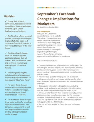 Highlights
                                     September’s Facebook
 During their 2011 F8
                                     Changes: Implications for
conference, Facebook informed
the public of three new changes:
                                     Marketers
                                     By: Sara Weiner, October 2011
Timeline, Open Graph
Applications and Insights.           Key Information
                                     In Q3/Q4 2011, Facebook
 The Timeline affects personal      released changes to its website.
profiles, creating a chronological   The primary changes are a new
display of photos, posts and         design for profile pages called
comments from birth onward; it       “Timeline,” a more integrated
may roll out to Pages in the near    Application development system
                                     within Open Graph, and
future.
                                     advanced analytics tracking for
                                     Pages through the Insights
 The Open Graph changes             system. These changes bring new
allow for more integrated            opportunities and challenges for marketers.
applications (apps) that will
interact with the Timeline, news     The new Timeline feature:
and comment feeds; music
sharing is part of this new           Changes the layout and information on a profile page. The
feature.                             new design is less post-by-post, and more dynamic, showing
                                     photos, comments, posts and key information over time—
 The changes to Insights            recent events are displayed in detail, while events from the
include additional engagement        past are rolled.
metrics that allow marketers to       Provides large space for imagery and self-expression.
                                      Allows users to delete and change activity seen by other
look beyond “likes” and “fans.”
                                     users; however, photos and comments are more visible than
                                     in the past.
 For users these changes             Displays user interaction with applications, including
mean a self-populating personal      cooking, music and sports, and integrates this information
history, access to more apps,        into the profile page and newsfeed for others to see.
and possibly better brand             Allows users to “backfill” their personal history by adding
experiences on Facebook.             photos to certain years from their past life. For example,
                                     someone that joined Facebook in 2011 can add photos from
 For marketers these changes        2003 and tag them as such. On the profile the 2003 photos
bring opportunities for branding,    will appear under the 2003 header.
application development and           Has not yet been applied to Pages, but may in the near
consumer engagement, as well         future.
as a heightened emphasis on
crafting a thoughtful social
media strategy.
 
