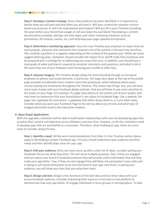 Step 2: Develop a content strategy. Once a key audience has been identified, it is important to
       decide what you will post and how often you will post it. Will your content be customer service–
       based and practical, or will it be inspirational and creative? Will you fill in your Timeline (including
       the years before your brand had a page) or will you leave the past blank? Developing a content
       dissemination schedule, perhaps one that aligns with other marketing initiatives (such as
       promotions, PR releases, events, etc.) will help keep your page updated and dynamic.

       Step 3: Determine a monitoring approach. Since the new Timeline puts emphasis on topics that are
       most popular, old posts and comments that received a lot of fan activity in the past may resurface.
       This could be a positive or a negative depending on the context of the popular post. While we rarely
       suggest deleting posts, marketers should consider the impact of an old PR snafu that resurfaces and
       be prepared with a strategy for re-addressing any issues that arise. In addition, you should have a
       style guide of when and how to respond to customer comments and questions, and what to do in
       the event that any of your followers start harassing your profile or other fans.

       Step 4: Improve imagery. The Timeline design allows for more branding through an increased
       emphasis on photos and visual elements. In particular, the large hero space at the top of the profile
       page provides considerably more creative room than previously, while individual photo posts
       receive varying size treatments throughout the Timeline. This means two things: one, you will have
       more room to play with your Facebook design and two, that you will have to pay more attention to
       the assets on your Page. For example, if a page lacks photos or the photos are of poor quality, that
       may leave an impression that your brand doesn’t care about its Facebook Page. Like a website, fan
       pages are a gateway for consumers—a gateway that either draws them in, or turns them away.
       Consider what you want your Facebook Page to do and say about your brand, and what type of
       imagery best lends itself to the interactive medium.

II. Open Graph Applications
  With the upgrades, marketers will be able to build better relationships with users by developing apps that
  socialize their content and objectives across followers and over time. However, to do this, marketers need
  to develop apps that are worthwhile to a consumer. Therefore, when building an app, there are some
  steps to consider along the way:

       Step 1: Identify a need. All the same recommendations from Step 1 in the Timeline section above
       apply to developing a proper Facebook app. First you should understand your audience and their
       needs and then identify topic areas for your app.

       Step 2: Poll your audience. Once you have come up with a short list of ideas, consider polling your
       Facebook fans to see what they think. This will serve multiple purposes. One, if they are engaged
       and care about your brand’s Facebook presence they will provide useful information that will help
       make your app better. Two, if they are not engaged they will likely not participate in your polls and
       in doing so will reveal themselves to be not interested in your app. And three, in polling your
       audience, you will show your fans that you value their input.

       Step 3: Design and test. Design a few iterations of the best idea and test those ideas with your
       actual Facebook audience. Consider requesting their input on a microsite or test platform to
       demonstrate how your app works. Or engage individuals in focus groups or ethnographies. To take




                                                 RTCRM Proprietary                                                Page 3
 