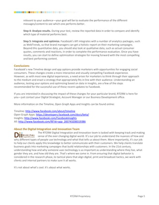 relevant to your audience—your goal will be to evaluate the performance of the different
        messages/content to see which one performs better.

        Step 4: Analyze results. During your test, review the reported data in order to compare and identify
        which type of material performs best.

        Step 5: Integrate and optimize. Facebook’s API integrates with a number of analytics packages, such
        as WebTrends, so that brand managers can get a holistic report on their marketing campaigns.
        Beyond this quantitative data, you should also look at qualitative data, such as actual consumer
        quotes, comments and reactions, in order to complete the performance evaluation. Once you have
        results, you can start to define optimization strategies for moving forward with the most compelling
        and best performing content.

Conclusions
Facebook’s new Timeline design and app options provide marketers with opportunities for engaging social
consumers. These changes create a more interactive and visually compelling Facebook experience.
However, as with most new digital experiences, a need arises for marketers to think through their approach
to the medium and enact a strategy that appropriately fits in line with their audience. Understanding an
audience, testing your options and optimizing based on data in Insights, are a few of the steps
recommended for the successful use of these recent updates to Facebook.

If you are interested in discussing the impact of these changes for your particular brand, RTCRM is here for
you—just contact your Digital Strategist, Account Manager or our Business Development office.

More information on the Timeline, Open Graph Apps and Insights can be found online:

Timeline: http://www.facebook.com/about/timeline
Open Graph Apps: https://developers.facebook.com/docs/beta/
Insights: http://www.facebook.com/FacebookInsights
All: http://www.facebook.com/f8?sk=app_283743208319386

About the Digital Integration and Innovation Team
                      The RTCRM Digital Integration and Innovation team is tasked with keeping track and making
                      sense of the ever changing digital world. It’s our job to understand the nuances of how and
why different types of people use technology and what that tells us about them. More importantly, it’s our job
to help our clients apply this knowledge to better communicate with their customers. We help clients translate
business goals into marketing campaigns that build relationships with customers. In the 21st century,
understanding how and why someone uses technology is as important as understanding where they live, what
gender they are, and how old they are. That’s where we come in. From ensuring that digital behavior is
considered in the research phase, to tactical plans that align digital, print and broadcast tactics, we work with
clients and internal partners to make sure it all works.

It’s not about what’s cool. It’s about what works.




                                                 RTCRM Proprietary                                             Page 5
 