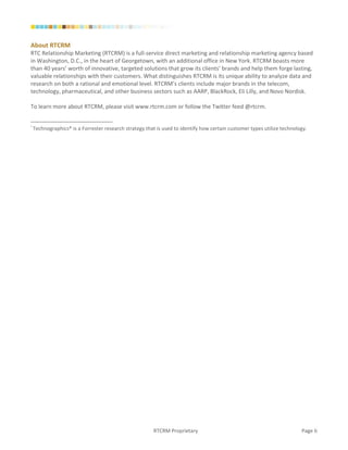 About RTCRM
RTC Relationship Marketing (RTCRM) is a full-service direct marketing and relationship marketing agency based
in Washington, D.C., in the heart of Georgetown, with an additional office in New York. RTCRM boasts more
than 40 years’ worth of innovative, targeted solutions that grow its clients’ brands and help them forge lasting,
valuable relationships with their customers. What distinguishes RTCRM is its unique ability to analyze data and
research on both a rational and emotional level. RTCRM’s clients include major brands in the telecom,
technology, pharmaceutical, and other business sectors such as AARP, BlackRock, Eli Lilly, and Novo Nordisk.

To learn more about RTCRM, please visit www.rtcrm.com or follow the Twitter feed @rtcrm.


i
    Technographics® is a Forrester research strategy that is used to identify how certain customer types utilize technology.




                                                        RTCRM Proprietary                                                Page 6
 