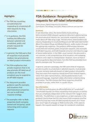 Highlights                          FDA Guidance: Responding to
 The FDA has issued key            requests for off-label information
   considerations for               Carlen Lesser, Digital Integration & Innovation
   responding to unsolicited off-   Contributors: Nina Baliga, Sara Collis, Rebecca Johnson and Lian Han
   label requests for drug
   information                      Summary
                                    In late December 2011, the United States Food and Drug
                                    Administration (FDA) released a guidance document addressing how
 In its guidance, the FDA
                                    the pharmaceutical industry can, and should, respond to requests
   outlines the difference
                                    made about off-label drug usage. The document, titled Guidance for
   between solicited and            Industry Responding to Unsolicited Requests for Off-Label Information
   unsolicited, public and          About Prescription Drugs and Medical Devices, walks readers through
   private requests for             the appropriate responses. The guidance differentiates between
   information                      unsolicited and solicited, public and private requests; cites examples
                                    of off-label requests; and nods towards consumer and industry usage
 In general, the FDA warns that    of social media tactics. In the FDA’s usual manner, the document is
   all responses must provide       not concrete, is not comprehensive of all situations and marketing
   medical, non-promotional,        mediums and is open to interpretation. However, more so than in
   on-label product information     previous guidance documentation, here the FDA has provided more
                                    specific examples and “for instances.”
 The FDA emphasizes that
                                    In general, and not surprisingly, the FDA warns that all responses,
   private responses that in no
                                    private or public, to unsolicited or solicited requests, must provide
   way promote off-label use of     accurate and only medically based, on-label, product information.
   products are the most            They also stress that responses should come from medical experts,
   compliant way to respond to      rather than sales representatives, and should be based on pre-
   an off-label request             approved language, important safety information and prescribing
                                    information. The FDA stresses that these responses should be
 The document provides             provided in private, rather than in a public forum.
   guidance-specific examples
   and situations that              Key Information
   pharmaceutical companies         The FDA has carefully given its official definition of “unsolicited”:
   can use to craft their           "Unsolicited requests are those initiated by those persons or entities
                                    that are completely independent of the relevant firm."(page 4, lines
   response strategy
                                    109-110). This definition is very important, as later examples in the
                                    guidance clearly show that this also means that companies must be
 The examples refer to Web         careful to in no way invite off-label requests by means of a “share
   properties (both company         your story” type of campaign or Web functionality. If this were to
   owned and 3rd party), social     happen, the requests would no longer be considered unsolicited.
   networking and in-person
   requests
 