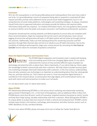 Conclusion
All in all, this new guidance is not the groundbreaking social media guidance that some have made it
out to be. It is groundbreaking in terms of companies being able to respond to unsolicited off-label
request and does provide some additional clarity around social media engagement, but it is not
comprehensive of social media platforms, technologies and marketing strategies. As always, marketers
should firmly stick to approved indications and always provide fair balance and required safety
information along with any response. For medical information teams, this new guidance does provide
an avenue to better serve the public and answer consumers’ and healthcare professionals’ questions.

Companies should examine existing networks and Web properties to ensure they are compliant with
these recommendations. Begin by reviewing internal site search and introducing a more concise
tagging structure that will guarantee off-topic or off-label content will not show up through internal
site searches. Additionally, make sure that existing protocol for answering consumer and HCP
questions through Web channels does not link to or allude to any off-label information. Due to the
variability of individual web properties, begin your review process by consulting the Use Cases to
Consider Section above for examples of guidance compliance.



About the Digital Integration and Innovation Team
                          The RTCRM Digital Integration and Innovation team is tasked with keeping
                          track and making sense of the ever changing digital world. It’s our job to
                          understand the nuances of how and why different types of people use
technology and what that tells us about them. More importantly, it’s our job to help our clients apply
this knowledge to better communicate with their customers. We help clients translate business goals
into marketing campaigns that build relationships with customers. In the 21st century, understanding
how and why someone uses technology is as important as understanding where they live, what gender
they are, and how old they are. That’s where we come in. From ensuring that digital behavior is
considered in the research phase, to tactical plans that align digital, print and broadcast tactics, we
work with clients and internal partners to make sure it all works.

It’s not about what’s cool. It’s about what works.

About RTCRM
RTC Relationship Marketing (RTCRM) is a full-service direct marketing and relationship marketing
agency based in Washington, D.C., in the heart of Georgetown, with an additional office in New York.
RTCRM boasts more than 40 years’ worth of innovative, targeted solutions that grow its clients’ brands
and help them forge lasting, valuable relationships with their customers. What distinguishes RTCRM is
its unique ability to analyze data and research on both a rational and emotional level. RTCRM’s clients
include major brands in the telecom, technology, pharmaceutical, and other business sectors such as
AARP, BlackRock, Eli Lilly, and Novo Nordisk.

To learn more about RTCRM, please visit www.rtcrm.com or follow the Twitter feed @rtcrm.




                                             RTCRM Proprietary                                     Page 4
 