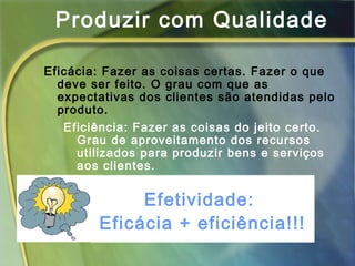 Produzir com Qualidade
Eficácia: Fazer as coisas certas. Fazer o que
deve ser feito. O grau com que as
expectativas dos clientes são atendidas pelo
produto.
Eficiência: Fazer as coisas do jeito certo.
Grau de aproveitamento dos recursos
utilizados para produzir bens e serviços
aos clientes.
Efetividade:
Eficácia + eficiência!!!
 