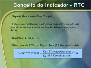 Conceito do Indicador - RTC
• Sigla de Rendimento Total Corrigido;
• Índice que correlaciona os diversos parâmetros da indústria,
quando se compara unidades de mix distintos de açúcar e
álcool;
• Sugestão FERMENTEC;
• Não confundir RTC com Recup. Total (Eficiência Industrial):
 