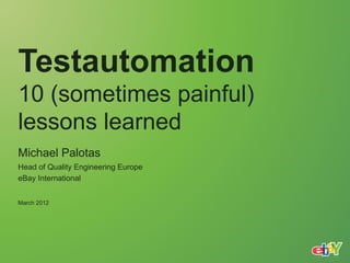 Testautomation
10 (sometimes painful)
lessons learned
Michael Palotas
Head of Quality Engineering Europe
eBay International


March 2012
 
