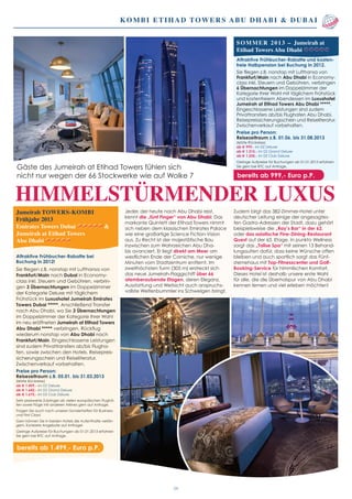 Jumeirah TOWERS-KOMBI
Frühjahr 2013
Emirates Towers Dubai 		 &
Jumeirah at Etihad Towers
Abu Dhabi
Attraktive Frühbucher-Rabatte bei
Buchung in 2012!
Sie fliegen z.B. nonstop mit Lufthansa von
Frankfurt/Main nach Dubai in Economy-
class inkl. Steuern und Gebühren, verbrin-
gen 3 Übernachtungen im Doppelzimmer
der Kategorie Deluxe mit täglichem
Frühstück im Luxushotel Jumeirah Emirates
Towers Dubai *****. Anschließend Transfer
nach Abu Dhabi, wo Sie 3 Übernachtungen
im Doppelzimmer der Kategorie Ihrer Wahl
im neu eröffneten Jumeirah at Etihad Towers
Abu Dhabi ***** verbringen. Rückflug
wiederum nonstop von Abu Dhabi nach
Frankfurt/Main. Eingeschlossene Leistungen
sind zudem Privattransfers ab/bis Flugha-
fen, sowie zwischen den Hotels. Reisepreis-
sicherungsschein und Reiseliteratur.
Zwischenverkauf vorbehalten.
Preise pro Person:
Reisezeitraum z.B. 05.01. bis 31.03.2013
(letzte Rückreise)
ab € 1.499,- im DZ Deluxe
ab € 1.642,- im DZ Grand Deluxe
ab € 1.675,- im DZ Club Deluxe
Sehr preiswerte Zubringer ab vielen europäischen Flughä-
fen sowie Flüge mit anderen Airlines gern auf Anfrage.
Fragen Sie auch nach unseren Sondertarifen für Business-
und First Class!
Gern können Sie in beiden Hotels die Aufenthalte verlän-
gern. Konkrete Angebote auf Anfrage!
Geringe Aufpreise für Buchungen ab 01.01.2013 erfahren
Sie gern bei RTC auf Anfrage.
bereits ab 1.499,- Euro p.P.
Kombi Etihad Towers Abu Dhabi & Dubai
HIMMELSTÜRMENDER LUXUS
03
Jeder, der heute nach Abu Dhabi reist,
kennt die „fünf Finger“ von Abu Dhabi: Das
markante Quintett der Etihad Towers nimmt
sich neben dem klassischen Emirates Palace
wie eine großartige Science Fiction-Vision
aus. Zu Recht ist der majestätische Bau
inzwischen zum Wahrzeichen Abu Dha-
bis avanciert. Er liegt direkt am Meer am
westlichen Ende der Corniche, nur wenige
Minuten vom Stadtzentrum entfernt. Im
zweithöchsten Turm (305 m) erstreckt sich
das neue Jumeirah-Flaggschiff über 66
atemberaubende Etagen, deren Eleganz,
Ausstattung und Weitsicht auch anspruchs-
vollste Weltenbummler ins Schwelgen bringt.
Zudem birgt das 382-Zimmer-Hotel unter
deutscher Leitung einige der angesagtes-
ten Gastro-Adressen der Stadt, dazu gehört
beispielsweise die „Ray’s Bar“ in der 62.
oder das asiatische Fine-Dining-Restaurant
Quest auf der 63. Etage. In punkto Wellness
sorgt das „Talise Spa“ mit seinen 13 Behand-
lungssuiten dafür, dass keine Wünsche offen
bleiben und auch sportlich sorgt das Fünf-
sternehaus mit Top-Fitnesscenter und Golf-
Booking-Service für himmlischen Komfort.
Dieses Hotel ist deshalb unsere erste Wahl
für alle, die die Überholspur von Abu Dhabi
kennen lernen und viel erleben möchten!
Gäste des Jumeirah at Etihad Towers fühlen sich
nicht nur wegen der 66 Stockwerke wie auf Wolke 7
Sommer 2013 – Jumeirah at
Etihad Towers Abu Dhabi
Attraktive Frühbucher-Rabatte und kosten-
freie Halbpension bei Buchung in 2012.
Sie fliegen z.B. nonstop mit Lufthansa von
Frankfurt/Main nach Abu Dhabi in Economy-
class inkl. Steuern und Gebühren, verbringen
6 Übernachtungen im Doppelzimmer der
Kategorie Ihrer Wahl mit täglichem Frühstück
und kostenfreiem Abendessen im Luxushotel
Jumeirah at Etihad Towers Abu Dhabi *****.
Eingeschlossene Leistungen sind zudem
Privattransfers ab/bis Flughafen Abu Dhabi,
Reisepreissicherungsschein und Reiseliteratur.
Zwischenverkauf vorbehalten.
Preise pro Person:
Reisezeitraum z.B. 01.06. bis 31.08.2013
(letzte Rückreise)
ab € 999,- im DZ Deluxe
ab € 1.215,- im DZ Grand Deluxe
ab € 1.235,- im DZ Club Deluxe
Geringe Aufpreise für Buchungen ab 01.01.2013 erfahren
Sie gern bei RTC auf Anfrage.
bereits ab 999,- Euro p.P.
 