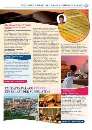 Selfdrive & Hyatt Abu Dhabi & Emirates Palace
S O M M E R 2 0 1 3
Emirates Palace
FRÜHBUCHERPREISE!!
25% Rabatt, kostenlose Halbpension und
attraktive Flugpreise bei Buchung 2012!!
Nonstop mit Lufthansa von Frankfurt/Main
nach Abu Dhabi in Economyclass inkl.
Steuern und Gebühren. 7 Nächte zum
Frühbucherpreis im DZ der Kategorie Ihrer
Wahl mit Frühstück und Buffet-Abendessen.
Privattransfers ab/bis Flughafen Abu Dhabi,
Reisepreissicherungsschein und Reiselitera-
tur. Zwischenverkauf vorbehalten.
Preise pro Person:
Reisezeitraum 06.05. bis 30.09.2013
(letzte Rückreise)
ab € 1.570,- im DZ Coral
Kind (2-11Jahre) im Zimmer der Eltern: € 500,-
Geringe Aufpreise für Buchungen ab 01.01.2013 erfahren
Sie gern bei RTC auf Anfrage.
Weitere Informationen finden Sie auf:
www.rosetravel.de/AbuDhabi
bereits ab 1.570,- Euro p.P.
Emirates Palace
ein Palast der Superlative
05
„Ibn Batuta“ 8 Tage / 7 Nächte
Abenteuerliche Emirate-Tournee der
Superlative
Tag 1: Abu Dhabi / aufstrebende Hauptstadt
der VAE
Fahrzeugübernahme, Sheikh-Zayed-Mo-
schee, Falkenhospital, Yas Island, Saadiyyat
Island, Abu Dhabi Corniche mit Emirates
Palace. Übernachtung in Abu Dhabi.
Tag 2: Desert Islands Resort & Spa / Sir Bani Yas
Frühmorgens Abfahrt entlang der Küste
nach Südwesten, Fährüberfahrt nach Sir
Bani Yas Island. Dort Check-in im Hotel und
freie Zeit für Wild-Safari, Mountainbike Tour
oder Schnorcheln. Übernachtung im
Anantara Desert Islands Hotel.
Tag 3: Liwa Oasen / Heimat der
Herrscherfamilien
Mit der Morgenfähre zurück ans Festland.
Von hier Fahrt quer durch die größte Sand-
wüste der Welt zu den Liwa-Oasen. Nach-
mittags Ankunft im Wüstenhotel. Über-
nachtung im Hotel Anantara Qasr al Sarab.
Tag 4: Fahrt nach Dubai
Vormittags Möglichkeit zur Teilnahme an ge-
führten Exkursionen im Nationalpark. Gegen
Mittag Abfahrt in Richtung Dubai, Ankunft
am frühen Abend. Rest des Tages für eigene
Unternehmungen. Übernachtung in Dubai
Tag 5: Dubai / Superlative am Golf
Frühstück im „Sheikh Mohammad Centre for
Cultural Understanding“ und Gesprächsrun-
de mit Einheimischen. Al Fahidi Fort (Dubai
Museum), Bastakia (Altstadt), Gold- und Ge-
würzmarkt. Nachmittags Weiterfahrt in den
Küstenstadtteil Jumeirah mit Stops am Burj al
Arab und der Dubai Marina. Abends Tages-
abschluss mit Besuch des höchsten Turmes
der Welt (Burj Khaleefa), nach Einbruch der
Dunkelheit Wasserspiele in Dubai Old Town.
Übernachtung in Dubai
Tag 6: Die Emirate Sharjah und Fujairah
Morgens kurze Fahrt ins Nachbaremirat
Sharjah. Besuch des Blue Souks, des Muse-
umsdorfes mit Bait Nabooda, Islammuseum
und Museumsdhow. Landeinwärts Fahrt in
die Wüste und Besuch des Sharjah Wildlife
Centres. Weiterfahrt über das Küstengebirge
nach Fujairah an den indischen Ozean.
Übernachtung in Fujairah.
Tag 7: Fujeirah – Al Ain
Kurzbesuch des Forts von Fujairah (17 Jahdt.)
und des historischen Hauses des Fürsten
Sheikh Said. Weiter nach Khor Kalba,einem
Naturschutzgebiet mit Lagune und Mangro-
venwäldern. Weiterfahrt ins Gebirge bis
zum Oasenort Hatta. Besichtigung des
sehenswerten Heritage Village. Abends Wei-
terfahrt nach Al Ain. Übernachtung in Al Ain.
Tag 8: Die Gartenstadt von Sheikh Zayed
Frühmorgens Besuch des Kamelmarktes.
Anschließend Besuch des Museums und der
Hili-Gräber, einer frühgeschichtlichen Aus-
grabungsstätte. Gegen Mittag Fahrt zurück
nach Abu Dhabi, Abgabe des Fahrtzeuges
und Heimreise oder Badeverlängerung.
Der Experten-Tipp von
Martin Strüber:
Selbstfahrer-Touren
sind bestens geeignet, um
einen Blick hinter die schillern-
de Oberfläche der Emirate zu
werfen. Besonders Abu Dhabi aber
auch z.B. Sharjah sind kulturell und land-
schaftlich äußerst reizvoll. Zudem ist das Fortbewe-
gen mit dem Auto angenehm unproblematisch.
Die Überlandstraßen sind hervorragend ausgebaut
und oft wenig befahren. Sie sollten nur immer etwas
Bargeld bei sich haben, da manche Tankstellen
keine Kreditkarte akzeptieren (umgerechnet
ca. € 30,– für eine Tankfüllung). Sonst gibt es
nur zwei wichtige Regeln für Ausflüge in
Wüstenstaaten zu beachten: Immer
ein paar Liter Trinkwasser im Auto
haben und ab halbvollem
Tank nachfüllen!
bereits ab 1.470,- Euro p.P.
7 Nächte/8 Tage „Ibn Batuta“
RUNDREISE
8 Tage Mietwagen z.B. Toyota Corolla o.ä.,
A/C, Autom., unbegr. Kilometer, Vollkasko
o. Selbstbehalt, vorprogrammiertes Navi, 7
Übernachtungen in 4 und 5-Sterne Hotels
im Doppelzimmer mit Frühstück, High Tea
im Burj Khaleefa Dubai (122. Etge), Park-
gebühren Abu Dhabi und Dubai, Metro-
Fahrkarte Dubai, Reiseliteratur
Preise pro Person:
ab € 1.470,- (mind. 2 Teilnehmer)
Weitere Hotels und Fahrzeug-Kategorien bieten wir gern
auf Anfrage.
Weitere Informationen finden Sie auf:
www.rosetravel.de
 