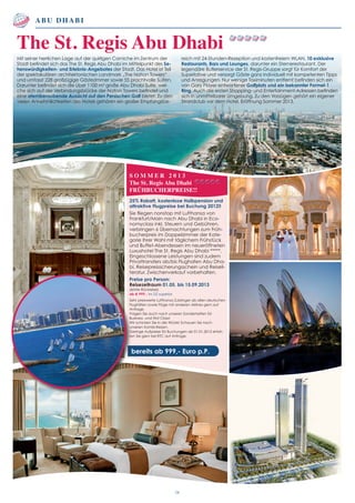 S O M M E R 2 0 1 3
The St. Regis Abu Dhabi
FRÜHBUCHERPREISE!!
25% Rabatt, kostenlose Halbpension und
attraktive Flugpreise bei Buchung 2012!!
Sie fliegen nonstop mit Lufthansa von
Frankfurt/Main nach Abu Dhabi in Eco-
nomyclass inkl. Steuern und Gebühren,
verbringen 6 Übernachtungen zum Früh-
bucherpreis im Doppelzimmer der Kate-
gorie Ihrer Wahl mit täglichem Frühstück
und Buffet-Abendessen im neueröffneten
Luxushotel The St. Regis Abu Dhabi *****.
Eingeschlossene Leistungen sind zudem
Privattransfers ab/bis Flughafen Abu Dha-
bi, Reisepreissicherungsschein und Reiseli-
teratur. Zwischenverkauf vorbehalten.
Preise pro Person:
Reisezeitraum 01.05. bis 15.09.2013
(letzte Rückreise)
ab € 999,- im DZ superior
Sehr preiswerte Lufthansa Zubringer ab allen deutschen
Flughäfen sowie Flüge mit anderen Airlines gern auf
Anfrage.
Fragen Sie auch nach unseren Sondertarifen für
Business -und First Class!
Wir schicken Sie in die Wüste! Schauen Sie nach
unseren Kombi-Reisen.
Geringe Aufpreise für Buchungen ab 01.01.2013 erfah-
ren Sie gern bei RTC auf Anfrage.
bereits ab 999,- Euro p.P.
Abu Dhabi
bereits ab 1.441,- Euro p.P.
06
Mit seiner herrlichen Lage auf der quirligen Corniche im Zentrum der
Stadt befindet sich das The St. Regis Abu Dhabi im Mittelpunkt des Se-
henswürdigkeiten- und Erlebnis-Angebotes der Stadt. Das Hotel ist Teil
der spektakulären architektonischen Landmark „The Nation Towers“
und umfasst 228 großzügige Gästezimmer sowie 55 prachtvolle Suiten.
Darunter befindet sich die über 1100 m2
große Abu Dhabi Suite, wel-
che sich auf der Verbindungsbrücke der Nation Towers befindet und
eine atemberaubende Aussicht auf den Persischen Golf bietet. Zu den
vielen Annehmlichkeiten des Hotels gehören ein großer Empfangsbe-
reich mit 24-Stunden-Rezeption und kostenfreiem WLAN, 10 exklusive
Restaurants, Bars und Lounges, darunter ein Sternerestaurant. Der
legendäre Butlerservice der St. Regis-Gruppe sorgt für Komfort der
Superlative und versorgt Gäste ganz individuell mit kompetenten Tipps
und Anregungen. Nur wenige Taximinuten entfernt befinden sich ein
von Gary Player entworfener Golfplatz und ein bekannter Formel-1
Ring. Auch die ersten Shopping- und Entertainment-Adressen befinden
sich in unmittelbarer Umgebung. Zu den Vorzügen gehört ein eigener
Strandclub vor dem Hotel. Eröffnung Sommer 2013.
The St. Regis Abu Dhabi
 