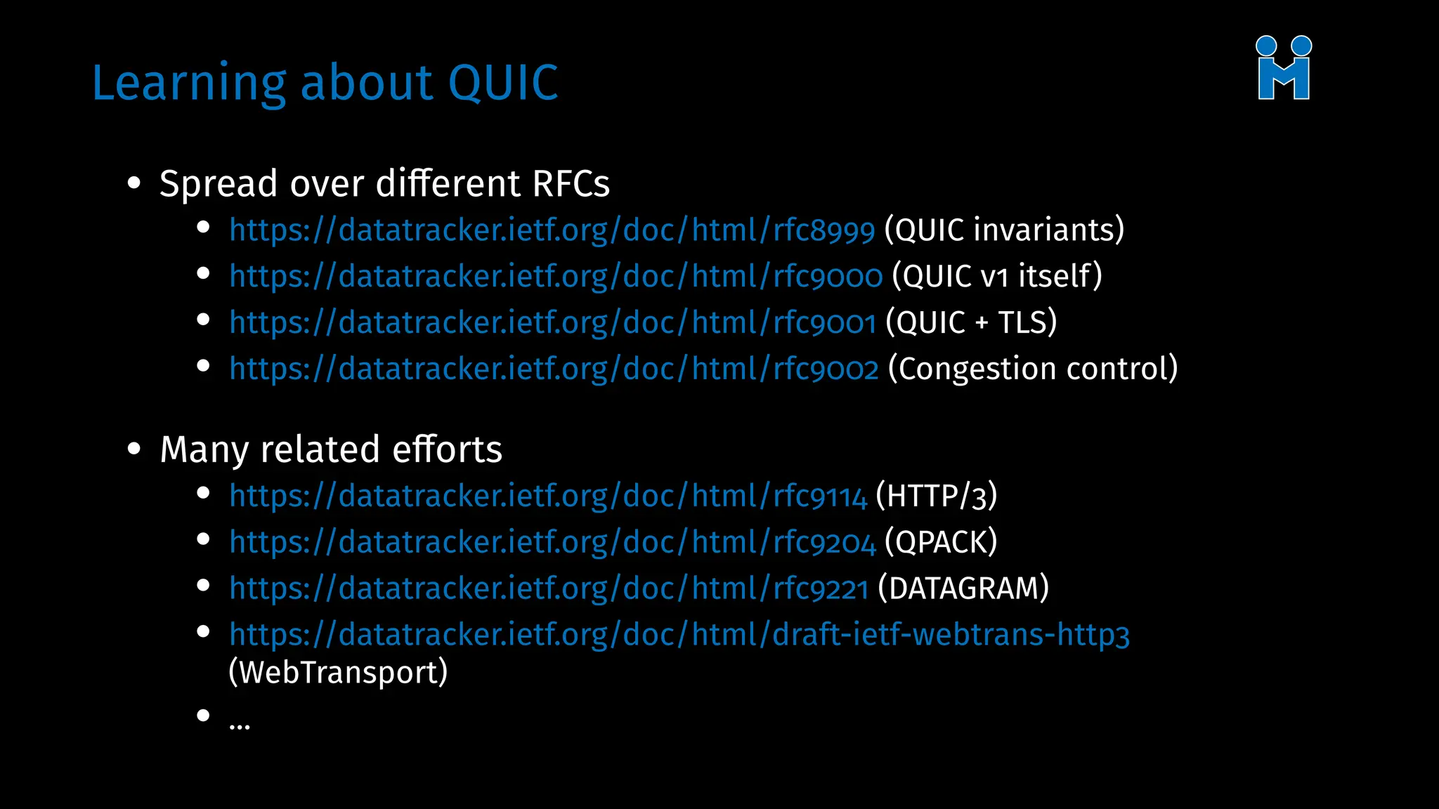 Learning about QUIC
• Spread over different RFCs
• https://datatracker.ietf.org/doc/html/rfc8999 (QUIC invariants)
• https://datatracker.ietf.org/doc/html/rfc9000 (QUIC v1 itself)
• https://datatracker.ietf.org/doc/html/rfc9001 (QUIC + TLS)
• https://datatracker.ietf.org/doc/html/rfc9002 (Congestion control)
• Many related efforts
• https://datatracker.ietf.org/doc/html/rfc9114 (HTTP/3)
• https://datatracker.ietf.org/doc/html/rfc9204 (QPACK)
• https://datatracker.ietf.org/doc/html/rfc9221 (DATAGRAM)
• https://datatracker.ietf.org/doc/html/draft-ietf-webtrans-http3
(WebTransport)
• ...
 