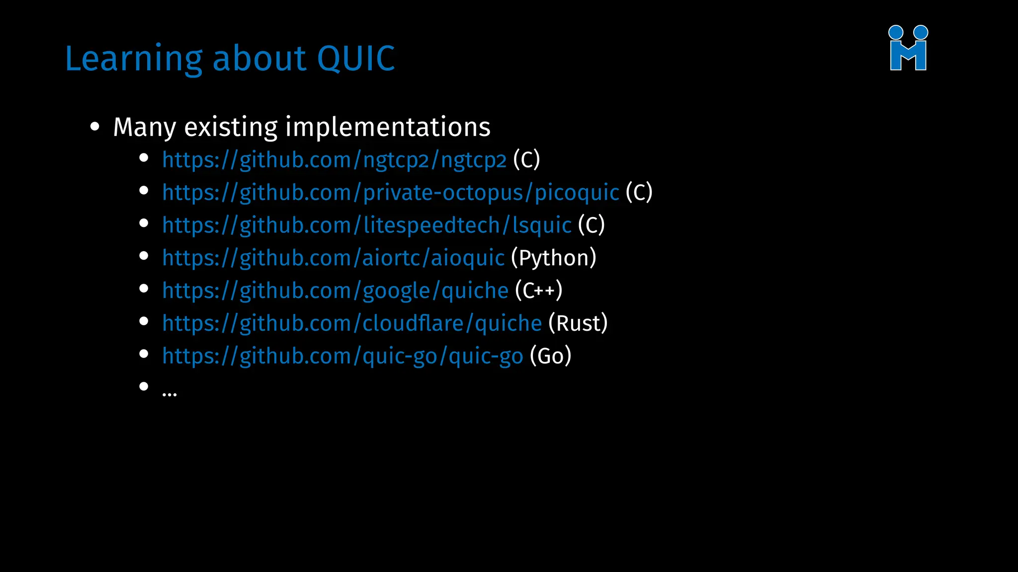 Learning about QUIC
• Many existing implementations
• https://github.com/ngtcp2/ngtcp2 (C)
• https://github.com/private-octopus/picoquic (C)
• https://github.com/litespeedtech/lsquic (C)
• https://github.com/aiortc/aioquic (Python)
• https://github.com/google/quiche (C++)
• https://github.com/cloudflare/quiche (Rust)
• https://github.com/quic-go/quic-go (Go)
• ...
 