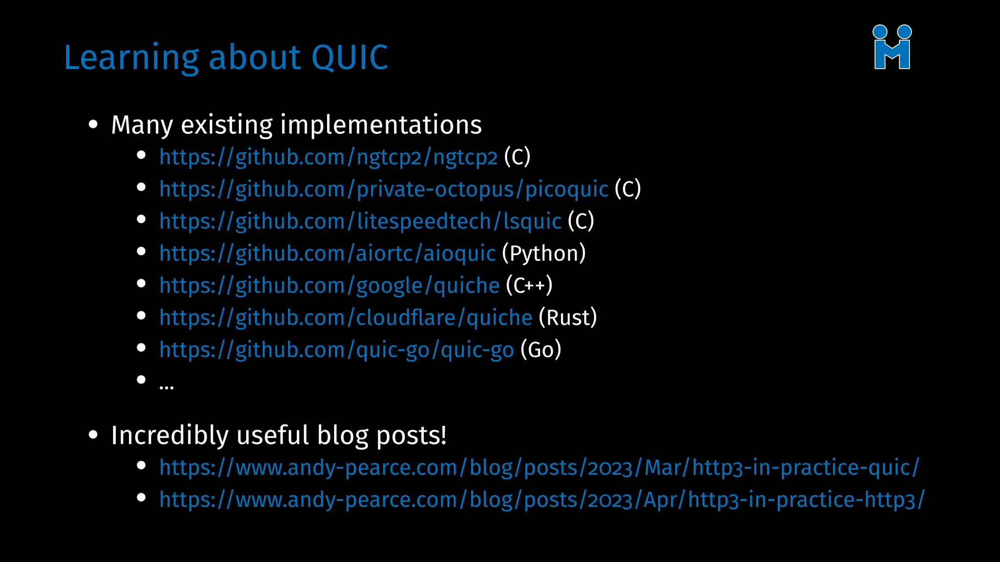 Learning about QUIC
• Many existing implementations
• https://github.com/ngtcp2/ngtcp2 (C)
• https://github.com/private-octopus/picoquic (C)
• https://github.com/litespeedtech/lsquic (C)
• https://github.com/aiortc/aioquic (Python)
• https://github.com/google/quiche (C++)
• https://github.com/cloudflare/quiche (Rust)
• https://github.com/quic-go/quic-go (Go)
• ...
• Incredibly useful blog posts!
• https://www.andy-pearce.com/blog/posts/2023/Mar/http3-in-practice-quic/
• https://www.andy-pearce.com/blog/posts/2023/Apr/http3-in-practice-http3/
 