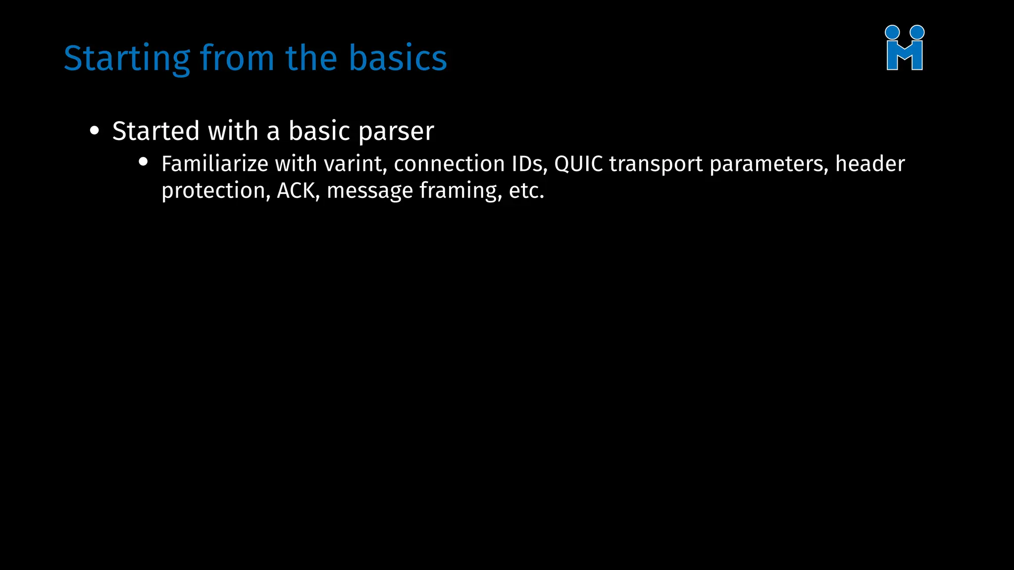 Starting from the basics
• Started with a basic parser
• Familiarize with varint, connection IDs, QUIC transport parameters, header
protection, ACK, message framing, etc.
 