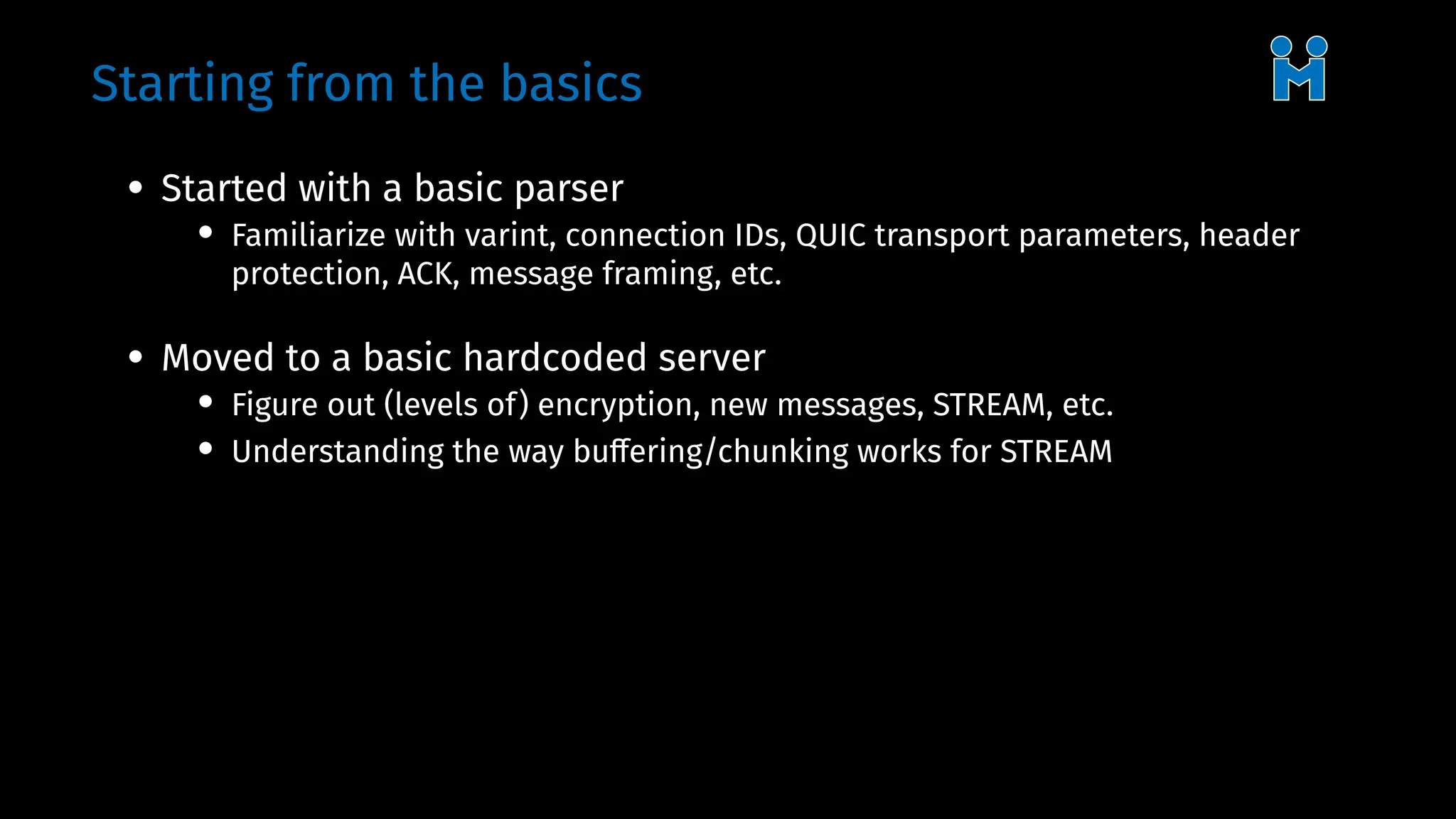 Starting from the basics
• Started with a basic parser
• Familiarize with varint, connection IDs, QUIC transport parameters, header
protection, ACK, message framing, etc.
• Moved to a basic hardcoded server
• Figure out (levels of) encryption, new messages, STREAM, etc.
• Understanding the way buffering/chunking works for STREAM
 