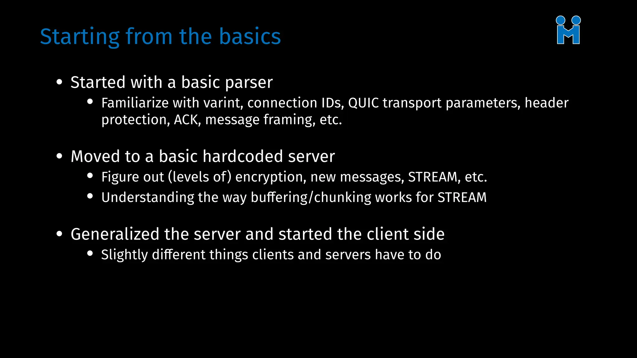 Starting from the basics
• Started with a basic parser
• Familiarize with varint, connection IDs, QUIC transport parameters, header
protection, ACK, message framing, etc.
• Moved to a basic hardcoded server
• Figure out (levels of) encryption, new messages, STREAM, etc.
• Understanding the way buffering/chunking works for STREAM
• Generalized the server and started the client side
• Slightly different things clients and servers have to do
 