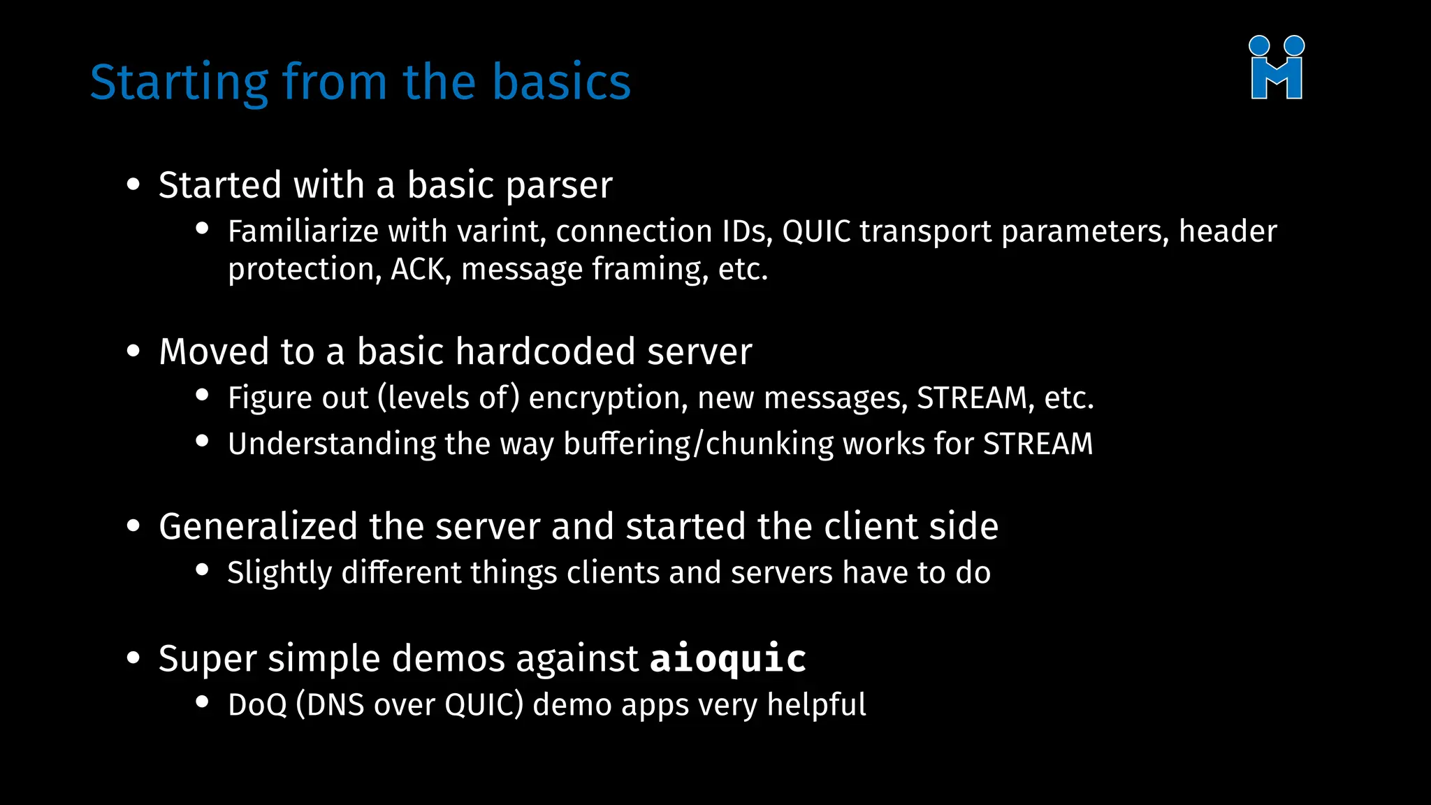 Starting from the basics
• Started with a basic parser
• Familiarize with varint, connection IDs, QUIC transport parameters, header
protection, ACK, message framing, etc.
• Moved to a basic hardcoded server
• Figure out (levels of) encryption, new messages, STREAM, etc.
• Understanding the way buffering/chunking works for STREAM
• Generalized the server and started the client side
• Slightly different things clients and servers have to do
• Super simple demos against aioquic
• DoQ (DNS over QUIC) demo apps very helpful
 