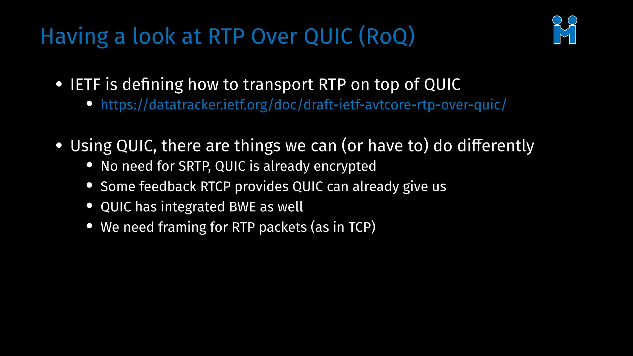 Having a look at RTP Over QUIC (RoQ)
• IETF is defining how to transport RTP on top of QUIC
• https://datatracker.ietf.org/doc/draft-ietf-avtcore-rtp-over-quic/
• Using QUIC, there are things we can (or have to) do differently
• No need for SRTP, QUIC is already encrypted
• Some feedback RTCP provides QUIC can already give us
• QUIC has integrated BWE as well
• We need framing for RTP packets (as in TCP)
 