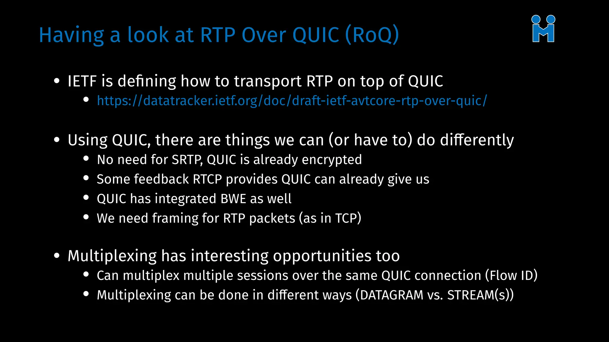 Having a look at RTP Over QUIC (RoQ)
• IETF is defining how to transport RTP on top of QUIC
• https://datatracker.ietf.org/doc/draft-ietf-avtcore-rtp-over-quic/
• Using QUIC, there are things we can (or have to) do differently
• No need for SRTP, QUIC is already encrypted
• Some feedback RTCP provides QUIC can already give us
• QUIC has integrated BWE as well
• We need framing for RTP packets (as in TCP)
• Multiplexing has interesting opportunities too
• Can multiplex multiple sessions over the same QUIC connection (Flow ID)
• Multiplexing can be done in different ways (DATAGRAM vs. STREAM(s))
 