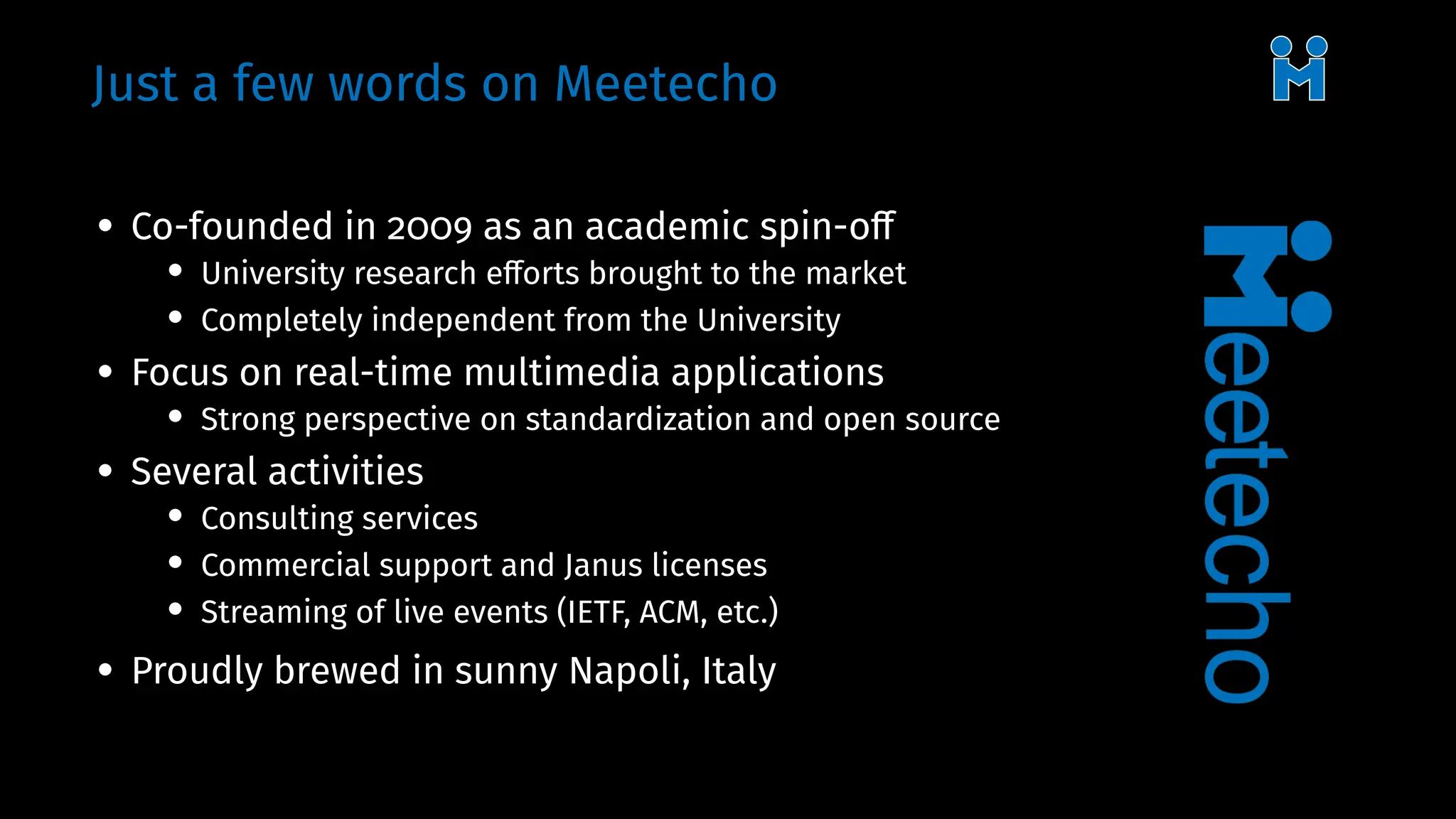 Just a few words on Meetecho
• Co-founded in 2009 as an academic spin-off
• University research efforts brought to the market
• Completely independent from the University
• Focus on real-time multimedia applications
• Strong perspective on standardization and open source
• Several activities
• Consulting services
• Commercial support and Janus licenses
• Streaming of live events (IETF, ACM, etc.)
• Proudly brewed in sunny Napoli, Italy
 