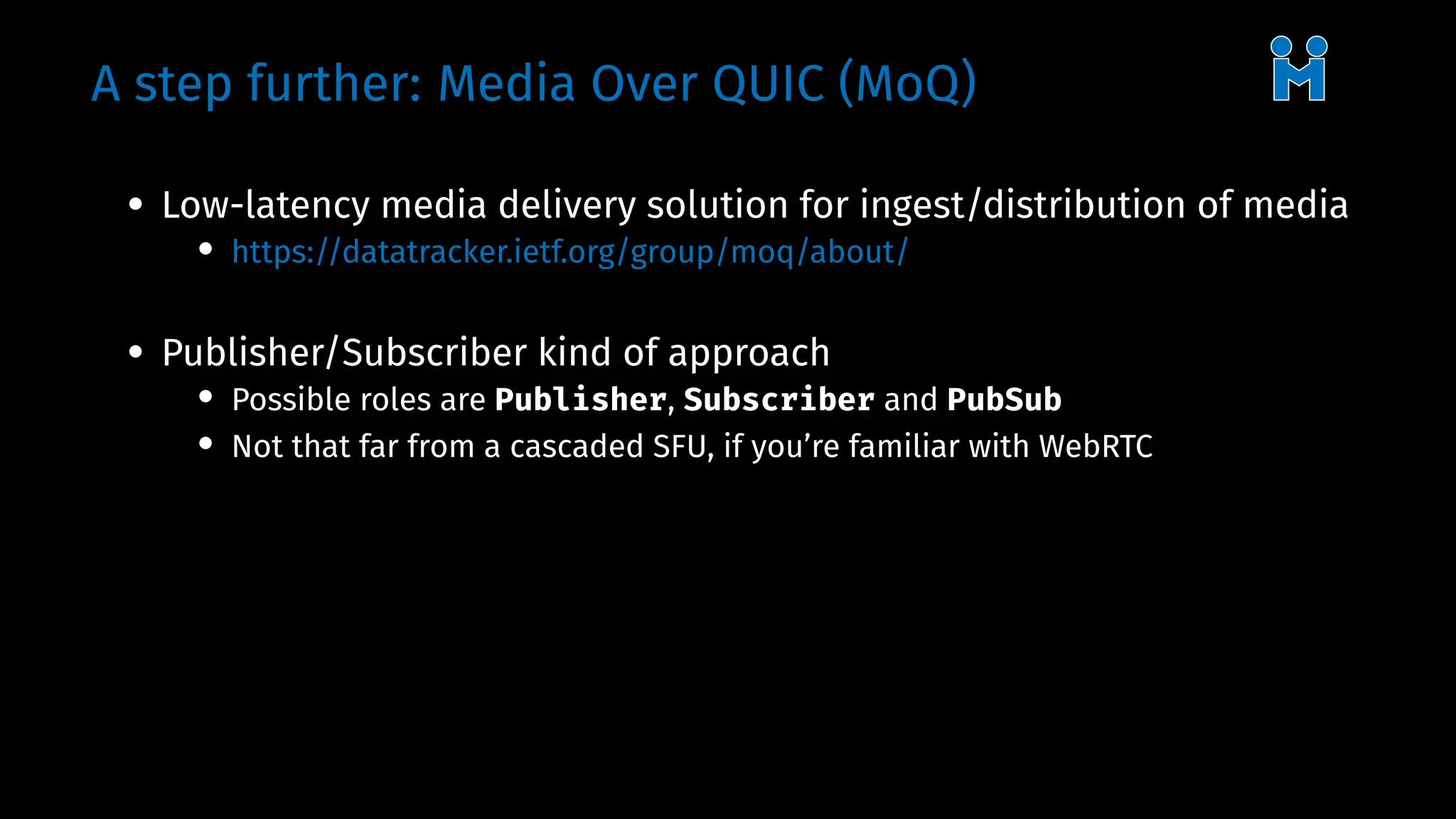 A step further: Media Over QUIC (MoQ)
• Low-latency media delivery solution for ingest/distribution of media
• https://datatracker.ietf.org/group/moq/about/
• Publisher/Subscriber kind of approach
• Possible roles are Publisher, Subscriber and PubSub
• Not that far from a cascaded SFU, if you’re familiar with WebRTC
 