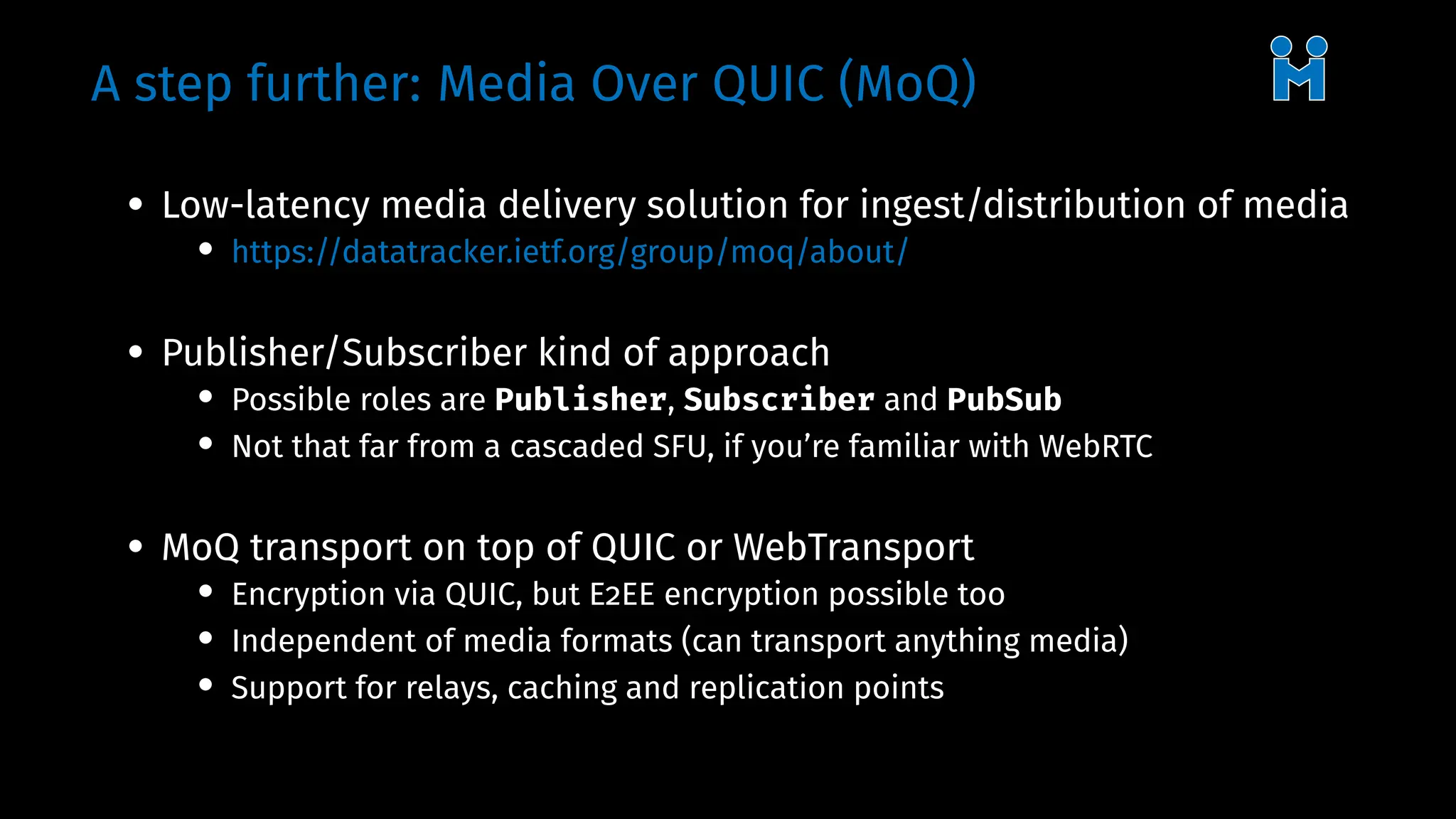 A step further: Media Over QUIC (MoQ)
• Low-latency media delivery solution for ingest/distribution of media
• https://datatracker.ietf.org/group/moq/about/
• Publisher/Subscriber kind of approach
• Possible roles are Publisher, Subscriber and PubSub
• Not that far from a cascaded SFU, if you’re familiar with WebRTC
• MoQ transport on top of QUIC or WebTransport
• Encryption via QUIC, but E2EE encryption possible too
• Independent of media formats (can transport anything media)
• Support for relays, caching and replication points
 