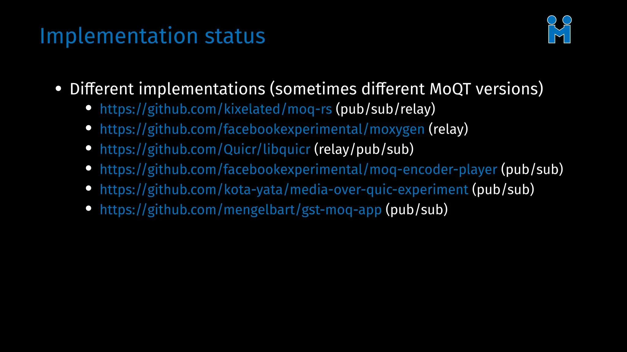 Implementation status
• Different implementations (sometimes different MoQT versions)
• https://github.com/kixelated/moq-rs (pub/sub/relay)
• https://github.com/facebookexperimental/moxygen (relay)
• https://github.com/Quicr/libquicr (relay/pub/sub)
• https://github.com/facebookexperimental/moq-encoder-player (pub/sub)
• https://github.com/kota-yata/media-over-quic-experiment (pub/sub)
• https://github.com/mengelbart/gst-moq-app (pub/sub)
 