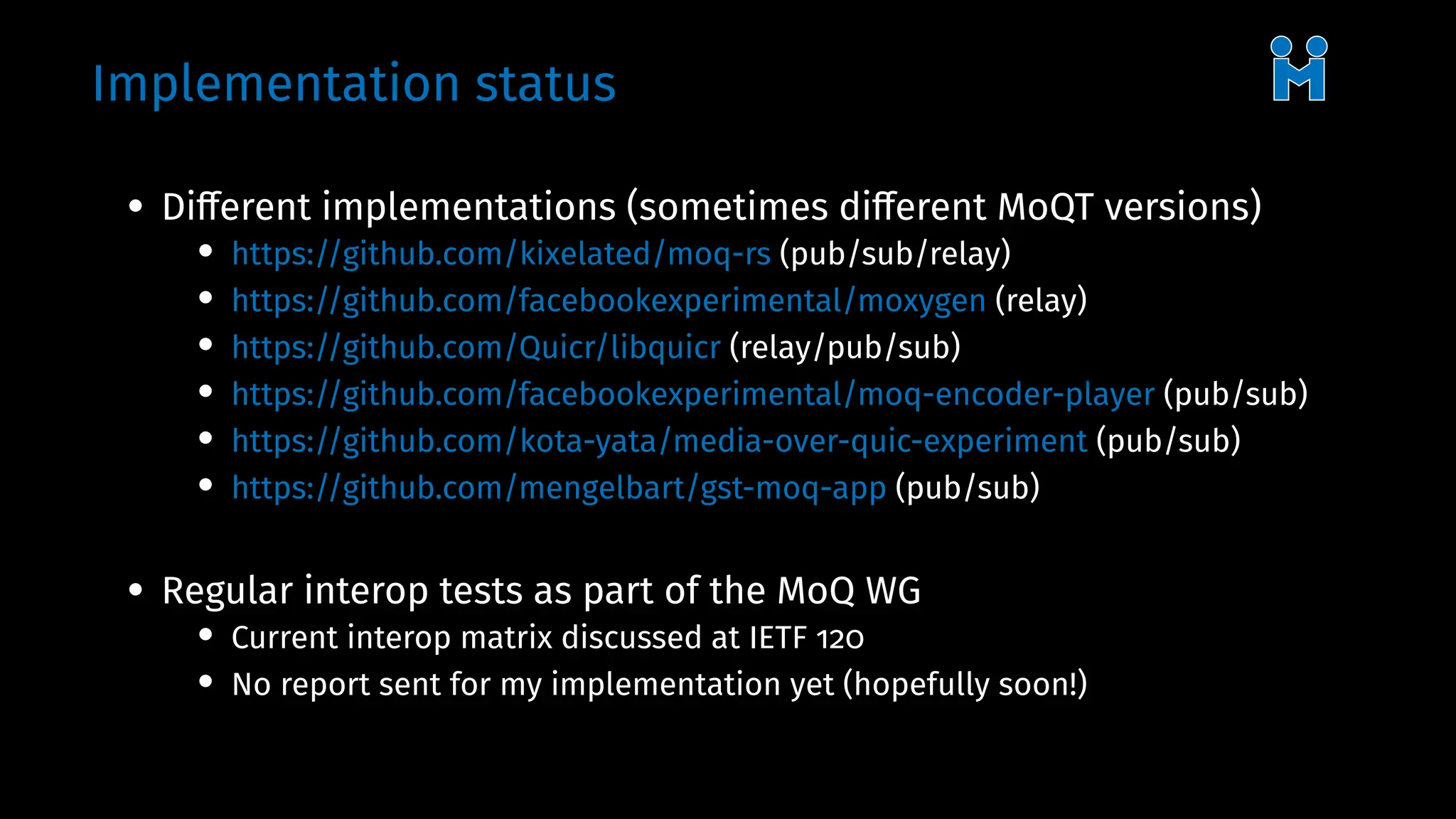 Implementation status
• Different implementations (sometimes different MoQT versions)
• https://github.com/kixelated/moq-rs (pub/sub/relay)
• https://github.com/facebookexperimental/moxygen (relay)
• https://github.com/Quicr/libquicr (relay/pub/sub)
• https://github.com/facebookexperimental/moq-encoder-player (pub/sub)
• https://github.com/kota-yata/media-over-quic-experiment (pub/sub)
• https://github.com/mengelbart/gst-moq-app (pub/sub)
• Regular interop tests as part of the MoQ WG
• Current interop matrix discussed at IETF 120
• No report sent for my implementation yet (hopefully soon!)
 