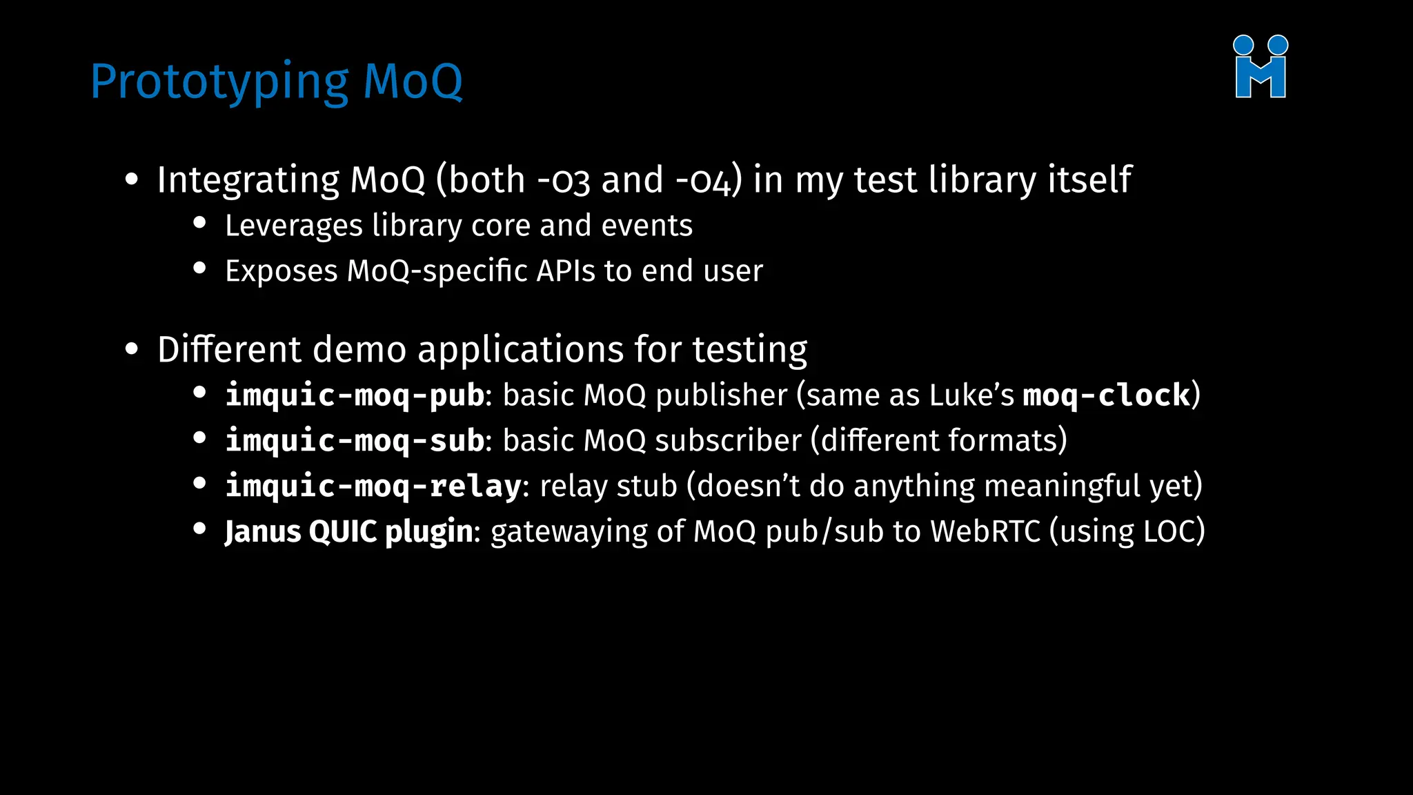 Prototyping MoQ
• Integrating MoQ (both -03 and -04) in my test library itself
• Leverages library core and events
• Exposes MoQ-specific APIs to end user
• Different demo applications for testing
• imquic-moq-pub: basic MoQ publisher (same as Luke’s moq-clock)
• imquic-moq-sub: basic MoQ subscriber (different formats)
• imquic-moq-relay: relay stub (doesn’t do anything meaningful yet)
• Janus QUIC plugin: gatewaying of MoQ pub/sub to WebRTC (using LOC)
 