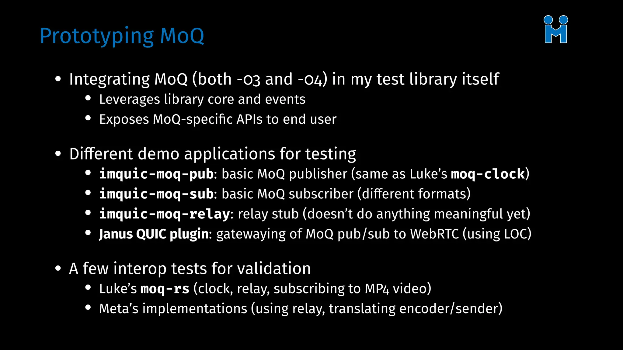 Prototyping MoQ
• Integrating MoQ (both -03 and -04) in my test library itself
• Leverages library core and events
• Exposes MoQ-specific APIs to end user
• Different demo applications for testing
• imquic-moq-pub: basic MoQ publisher (same as Luke’s moq-clock)
• imquic-moq-sub: basic MoQ subscriber (different formats)
• imquic-moq-relay: relay stub (doesn’t do anything meaningful yet)
• Janus QUIC plugin: gatewaying of MoQ pub/sub to WebRTC (using LOC)
• A few interop tests for validation
• Luke’s moq-rs (clock, relay, subscribing to MP4 video)
• Meta’s implementations (using relay, translating encoder/sender)
 