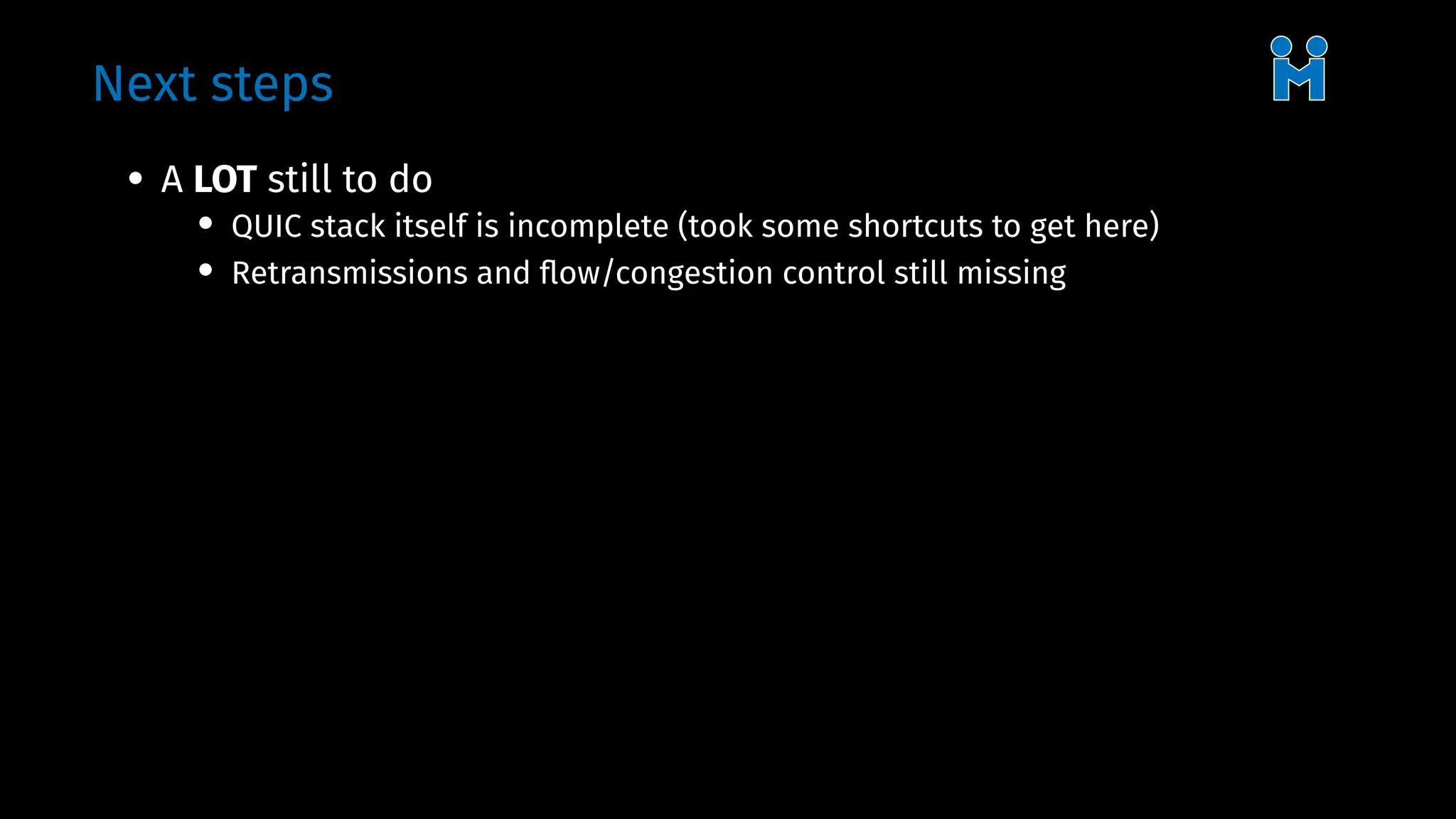 Next steps
• A LOT still to do
• QUIC stack itself is incomplete (took some shortcuts to get here)
• Retransmissions and flow/congestion control still missing
 