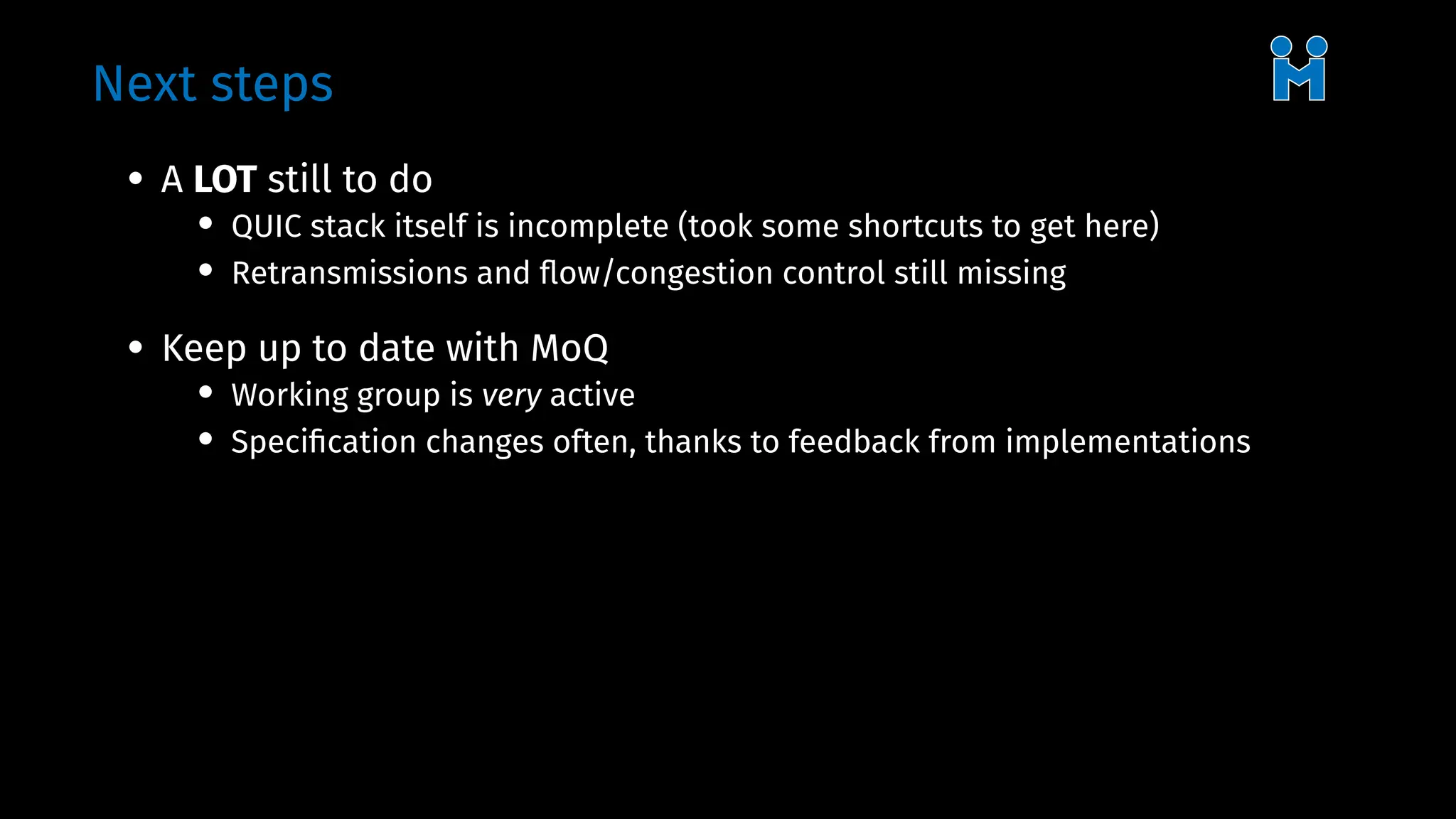Next steps
• A LOT still to do
• QUIC stack itself is incomplete (took some shortcuts to get here)
• Retransmissions and flow/congestion control still missing
• Keep up to date with MoQ
• Working group is very active
• Specification changes often, thanks to feedback from implementations
 