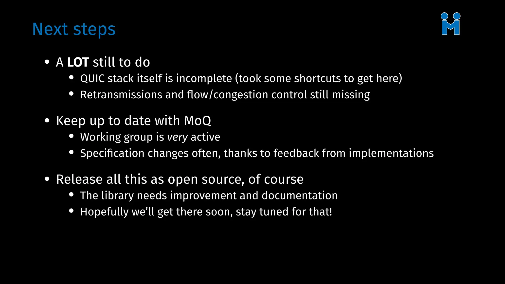 Next steps
• A LOT still to do
• QUIC stack itself is incomplete (took some shortcuts to get here)
• Retransmissions and flow/congestion control still missing
• Keep up to date with MoQ
• Working group is very active
• Specification changes often, thanks to feedback from implementations
• Release all this as open source, of course
• The library needs improvement and documentation
• Hopefully we’ll get there soon, stay tuned for that!
 