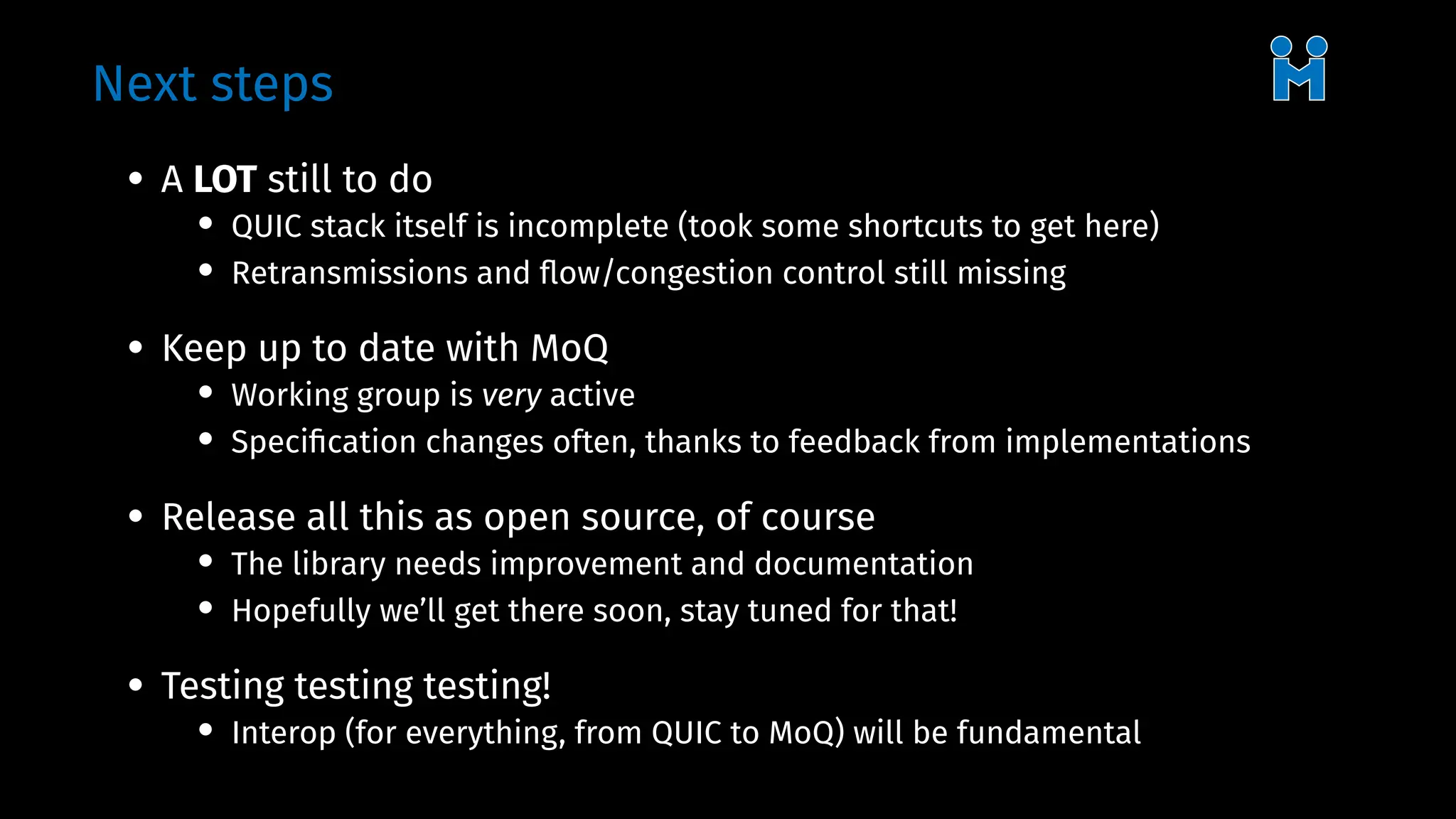 Next steps
• A LOT still to do
• QUIC stack itself is incomplete (took some shortcuts to get here)
• Retransmissions and flow/congestion control still missing
• Keep up to date with MoQ
• Working group is very active
• Specification changes often, thanks to feedback from implementations
• Release all this as open source, of course
• The library needs improvement and documentation
• Hopefully we’ll get there soon, stay tuned for that!
• Testing testing testing!
• Interop (for everything, from QUIC to MoQ) will be fundamental
 
