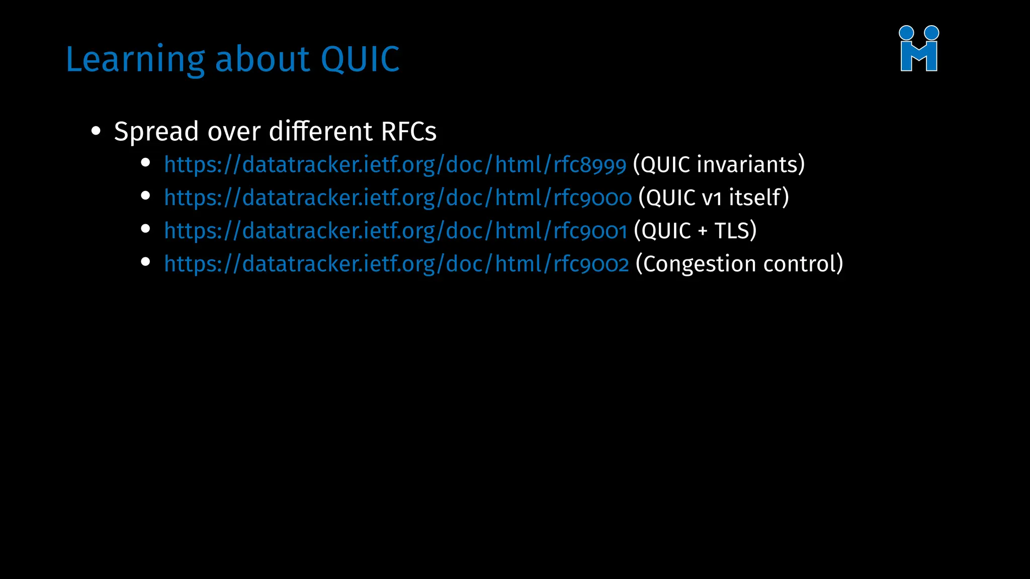 Learning about QUIC
• Spread over different RFCs
• https://datatracker.ietf.org/doc/html/rfc8999 (QUIC invariants)
• https://datatracker.ietf.org/doc/html/rfc9000 (QUIC v1 itself)
• https://datatracker.ietf.org/doc/html/rfc9001 (QUIC + TLS)
• https://datatracker.ietf.org/doc/html/rfc9002 (Congestion control)
 